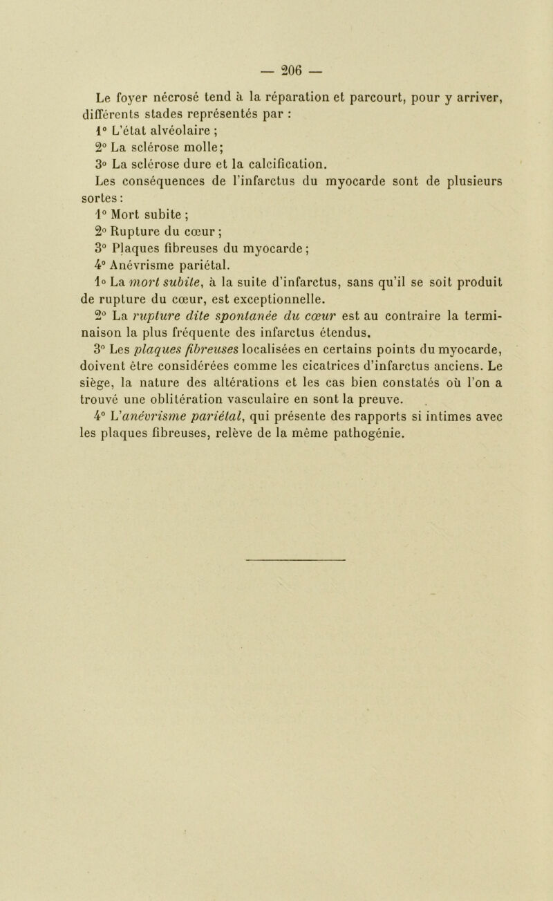 Le foyer nécrosé tend à la réparation et parcourt, pour y arriver, différents stades représentés par : 1° L’état alvéolaire ; 2° La sclérose molle; 3° La sclérose dure et la calcification. Les conséquences de l’infarctus du myocarde sont de plusieurs sortes : 1° Mort subite ; 2° Rupture du cœur ; 3° Plaques fibreuses du myocarde ; 4° Anévrisme pariétal. 1° La mort subite, à la suite d’infarctus, sans qu’il se soit produit de rupture du cœur, est exceptionnelle. 2° La rupture dite spontanée du cœur est au contraire la termi- naison la plus fréquente des infarctus étendus. 3° Les plaques fibreuses localisées en certains points du myocarde, doivent être considérées comme les cicatrices d’infarctus anciens. Le siège, la nature des altérations et les cas bien constatés où l’on a trouvé une oblitération vasculaire en sont la preuve. 4° Vanévrisme pariétal, qui présente des rapports si intimes avec les plaques fibreuses, relève de la même pathogénie.