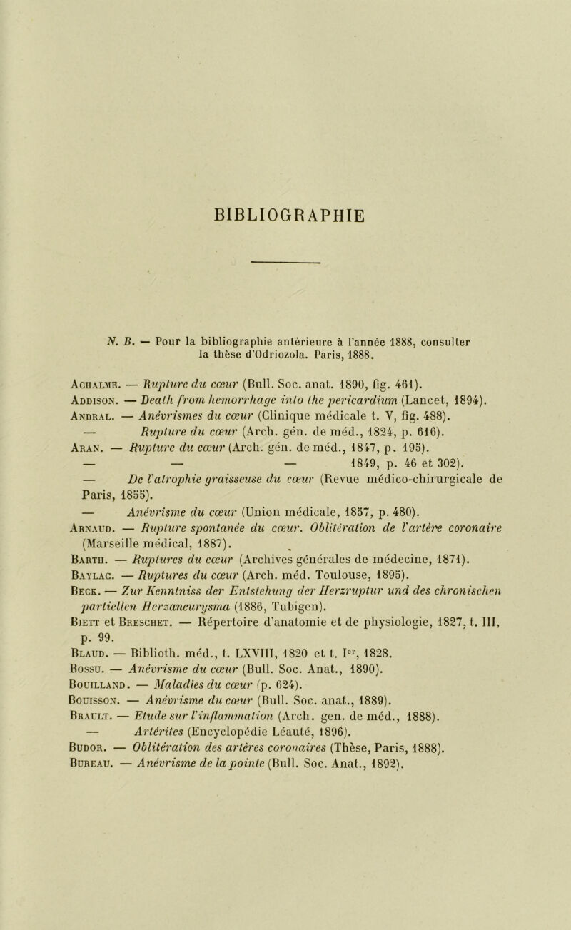 BIBLIOGRAPHIE N. B. — Pour la bibliographie antérieure à l’année 1888, consulter la thèse d'Odriozola. Paris, 1888. àchalme. — Rupture du cœur (Bull. Soc. anat. 1890, fig. 461). Addison. — Death from hemorrliage into the pericardium (Lancet, 1894). Andral. — Anévrismes du cœur (Clinique médicale t. V, fig. 488). — Rupture du cœur (Arch. gén. de méd., 1824, p. 616). Aran. — Rupture du cœur (Arch. gén. de méd., 1847, p. 195). — — — 1849, p. 46 et 302). — De Vatrophie graisseuse du cœur (Revue médico-chirurgicale de Paris, 1855). — Anévrisme du cœur (Union médicale, 1857, p. 480). Arnaud. — Rupture spontanée du cœur. Oblitération de iartèiœ coronaire (Marseille médical, 1887). Barth. — Ruptures du cœur (Archives générales de médecine, 1871). Baylac. — Ruptures du cœur (Arch. méd. Toulouse, 1895). Beck. — Zur Kenntniss der Entstehung der Herzruptur und des chronischen partiellen Herzaneurysma (1886, Tubigen). Biett et Breschet. — Répertoire d’anatomie et de physiologie, 1827, t. 111, p. 99. Blaud. — Biblioth. méd., t. LXVIII, 1820 et t. Ier, 1828. Bossu. — Anévrisme du cœur (Bull. Soc. Anat., 1890). Bouilland. — Maladies du cœur (p. 624). Bouisson. — Anévrisme du cœur (Bull. Soc. anat., 1889). Brault. — Etude sur T inflammation (Arch. gen. de méd., 1888). — Artèrites (Encyclopédie Léauté, 1896). Budor. — Oblitération des artères coronaires (Thèse, Paris, 1888). Bureau. — Anévrisme de la pointe (Bull. Soc. Anat., 1892).