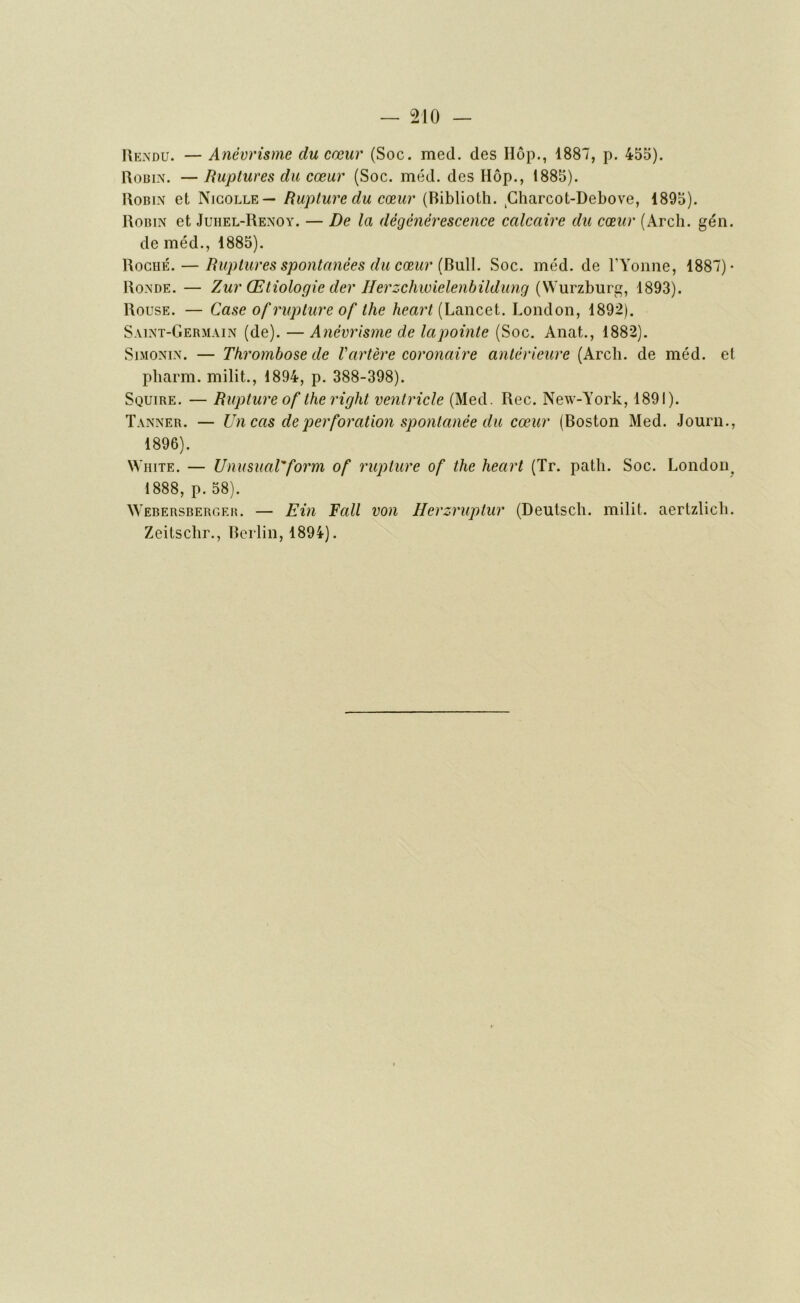 Rendu. — Anévrisme du cœur (Soc. med. des Hôp., 1887, p. 455). Robin. —Ruptures du cœur (Soc. méd. des Hôp., 1885). Robin et Nicolle— Rupture du cœur (Riblioth. Charcot-Debove, 1895). Robin et Juiiel-Renoy. — De la dégénérescence calcaire du cœur (Arch. gén. de méd., 1885). Roché. — Ruptures spontanées du cœur (Bull. Soc. méd. de l'Yonne, 1887) - Ronde. — Zur (Etiologie der Herzchwielenbildung (Wurzburg, 1893). Rouse. — Case of rupture of the heart (Lancet. London, 1892). Saint-Germain (de). — Anévrisme de lapointe (Soc. Anat., 1882). Simonin. — Thrombose de Vartère coronaire antérieure (Arcli. de méd. et pharm. milit., 1894, p. 388-398). Squire. — Rupture of the right ventricle (Med. Rec. New-York, 1891). Tanner. — Un cas de perforation spontanée du cœur (Boston Med. Journ., 1896). White. — Unusual'form of rupture of the heart (Tr. path. Soc. London, 1888, p. 58). Webersberger. — Ein Fall von Herzruptur (Deutsch. milit. aertzlicli. Zeitscbr., Berlin, 1894).