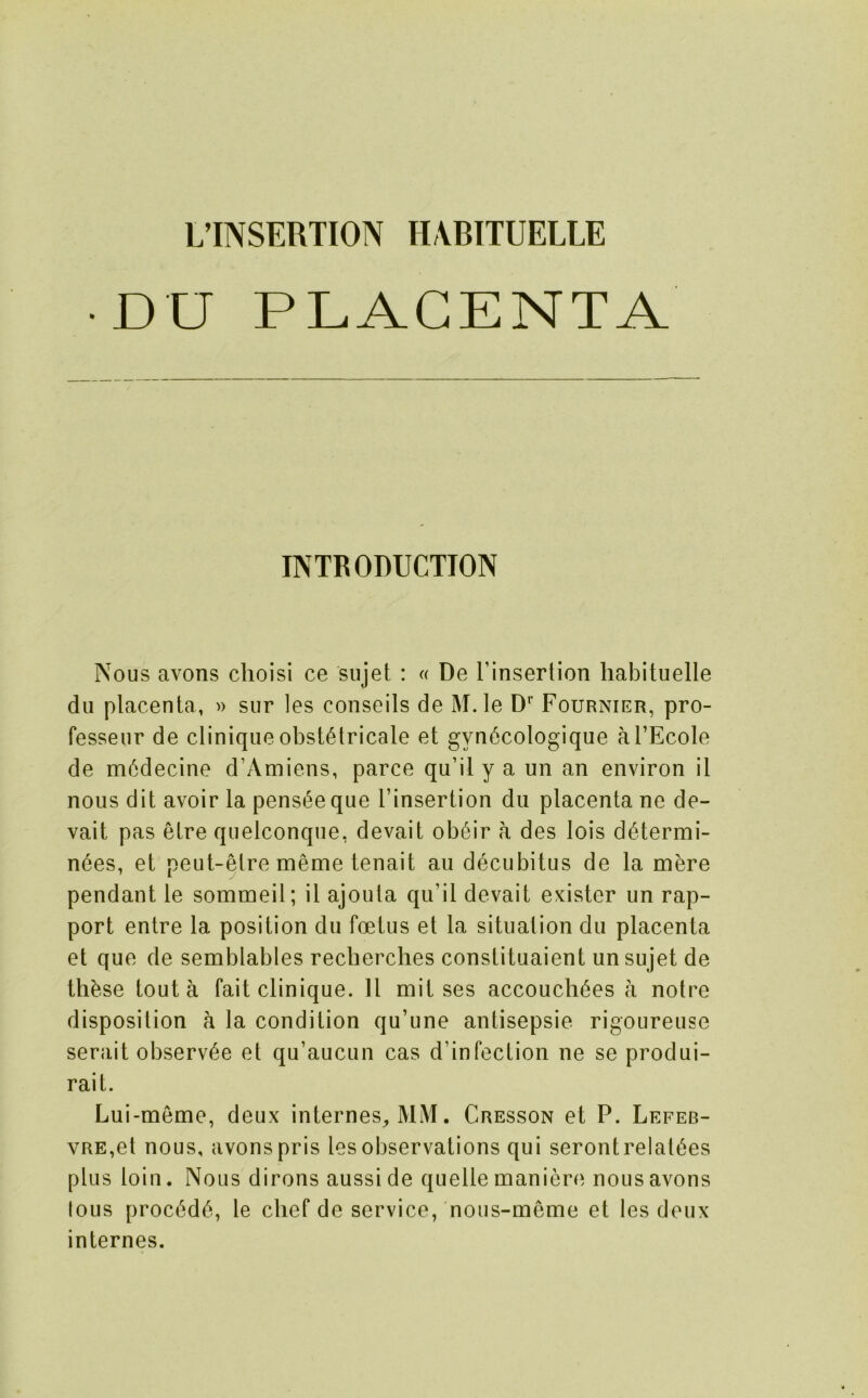 DU PLACENTA INTRODUCTION Nous avons clioisi ce sujet : « De rinsertion habituelle du placenta, » sur les conseils de M.le D’’ Fournier, pro- fesseur de cliniqiie obst6tricale et gyn6cologique al’Ecole de m6decine d’Amiens, parce qu’il y a un an environ il nous dit avoir la pens^eque Tinsertion du placenta ne de- vait pas etre quelconque, devait ob6ir a des lois di^termi- n6es, et peut-etre meme tenait au decubitus de la mere pendant le sommeil; il ajouta qu’il devait exister un rap- port entre la position du foetus et la situation du placenta et que de semblables recberches constituaient un sujet de thbse tout a fait clinique. 11 mil ses accoucli^es a noire disposition a la condition qu’une antisepsie rigoureuse serait observ6e et qu’aucun cas d’infection ne se produi- rait. Lui-meme, deux internes, MM. Cresson et P. Lefeb- vRE,el nous, avons pris les observations qui serontrelaEes plus loin. Nous dirons ausside quelle maniere nous avons lous proc6d6, le chef de service, nous-meme et les deux internes.