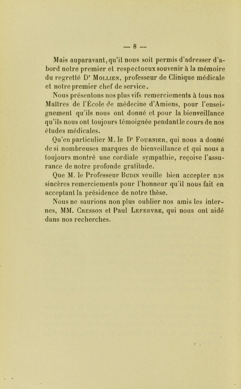 Mais auparavant, qu’il nous soil permis d’adresser d’a- bord noire premier et respeclueux souvenir a la m^moire dll regrett^ D’’ Mollien, professeur de Clinique m^dicale et noire premier chef de service. Nous pr6senlons nos plus vifs remerciemenls a tous nos Mailres de FEcole de m^decine d’Amiens, pour I’ensei- gnement qu’ils nous ont donn6 et pour la bienveillance qu’ils nous ont toujours t(^moign6e pendantle cours de nos 6tudes m^dicales. Qu’en particulier M. le D'’ Fournier, qiii nous a donn^ desi nombreuses marques de bienveillance et qui nous a toujours montr^ une cordiale sympalhie, re^oive I’assu- rance de noire profonde gratitude. Que M. le Professeur Budin veuille bien accepter nos sincbres remerciemenls pour Thonneur qii’il nous fait en acceptantla pr^sidence de notre these. Nousne saurions non plus oublier nos amis les inter- nes, MM. Cresson et Paul Lefebvre, qui nous onl aid6 dans nos recherches. f