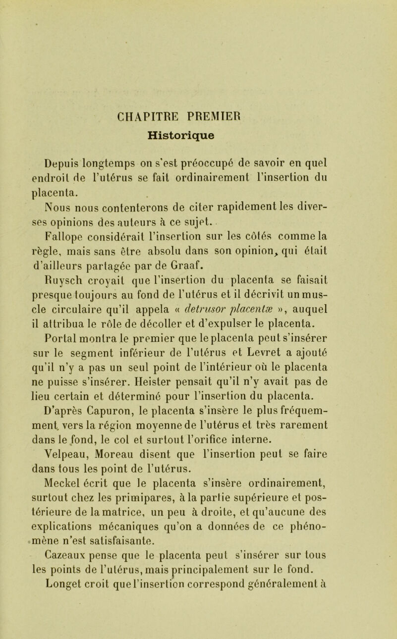 CHAPITRE PREMIER Historique Depuis longtemps on s’est pr6occup6 de savoir en quel endroil de riit6riis se fail ordinairement I’insertion dii placenta. Nous nous contenterons de citer rapidement les diver- ses opinions des auteurs a ce sujel. Fallope consid6rait I’insertion sur les c6t6s commela r^gle, mais sans etre absolii dans son opinion^ qui 6tait d’ailleurs parlag^e par de Graaf. Ruysch croyait que Pinsertion du placenta se faisait presque toujours an fond de I’ut^rus el il d^crivit un mus- cle circulaire qu’il appela « detrusor placentse », auquel il attribua le role de d6coller et d’expulser le placenta. Portal montra le premier que le placenta pent s’ins6rer sur le segment inf^rieur de I’liti^rus et Levret a ajout6 qu’il n’y a pas un seul point de I’int^rieur ou le placenta ne puisse s’ins6rer. Heister pensait qu’il n’y avail pas de lieu certain et d6termin6 pour I’insertion du placenta. D’apres Capuron, le placenta s’insbre le plusfr^quem- ment vers la region moyenne de I’ut^rus el tr^s rarement dans le fond, le col et surlout I’orifice interne. Velpeau, Moreau disent que I’insertion peut se faire dans tons les point de I’ut^rus. Meckel 6crit que le placenta s’insere ordinairement, surtout chez les primipares, ala parHe sup6rieure et pos- t^rieure de lamatrice, un peu a droite, et qu’aucune des explications m6caniques qu’on a donn^es de ce pli^no- mene n’est salisfaisante. Cazeaux pense que le placenta peut s’insurer sur tons les points de I’ul^rus, mais principalement sur le fond. Longet croit quel’insertion correspond g6n6ralement a