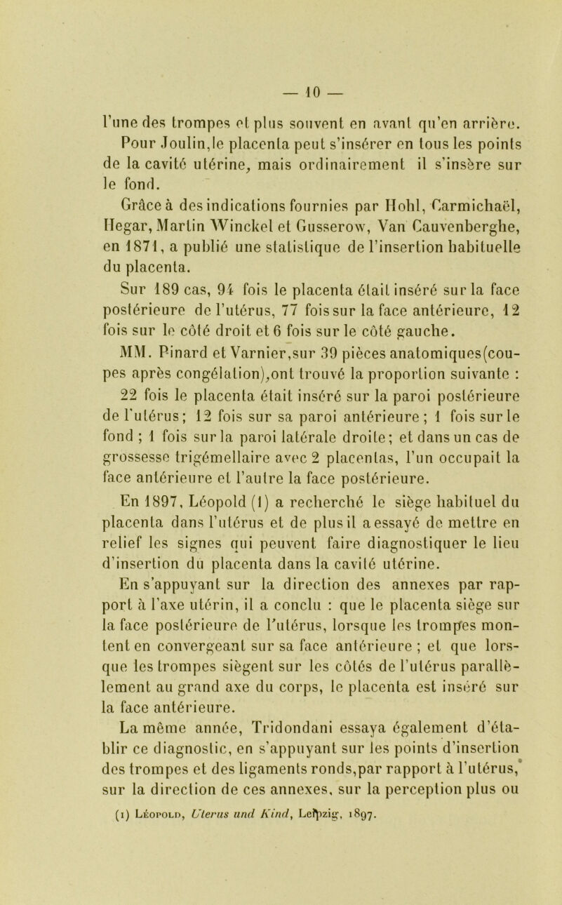 I’line des trompes otpliis sonvent en avant qu’en arri(^ro. Pour Joulinje placenla peut s’ins6rer on tons les points de la cavit6 ut^rine^ mais ordinairement il s’ins^re sur le fond. Grace a des indications fournies par Hobl, Carmichael, Hegar, Marlin Winckel et Gusserow, Van Cauvenberghe, en 1871, a public une statislique de I’insertion babituelle du placenta. Sur 189 cas, 94 fois le placenta 6lail ins6r6 sur la face post(^rieure de Put^rus, 77 fois sur la face ant^rieure, 12 fois sur le c6t6 droit et 6 fois sur le c6t6 gauche. MM. Pinard et Varnier,sur 39 pieces anatomiques(cou- pes apr^s cong61ation)^ont trouv6 la proportion suivante : 22 fois le placenta 6tait ins6r6 sur la paroi post(^rieure de Fut^rus; 12 fois sur sa paroi ant^rieure ; 1 fois surle fond ; 1 fois sur la paroi lat6rale droite; et dansun cas de grossesse trig6mellaire avoc 2 placentas, Fun occupait la face ant^rieure et Fautre la face post6rieure. En 1897, Leopold (1) a recherche le siege habituel du placenta dans Fut6rus et de plusil aessay6 de mettre en relief les signes qui peuvent faire diagnostiquer le lieu d’insertion du placenta dans la cavit6 uterine. En s’appuyant sur la direction des annexes par rap- port a Faxe ut6rin, il a conclii : que le placenta siege sur la face post^rieuro de Fut^rus, lorsque les trompes mon- tent en convergeant sur sa face ant^rieure ; et que lors- que les trompes si^gent sur les c6t6s de Fut^rus paralle- lement au grand axe du corps, le placenta est insert sur la face ant^rieure. La meme annt'e, Tridondani essaya 6galement d’6ta- blir ce diagnostic, en s’appuyant sur les points d’insertion des trompes et des ligaments ronds,par rapport a Fut^rus,* sur la direction de ces annexes, sur la perception plus on (i) Leopold, Uterus and Kind, Lei^izig, 1897.