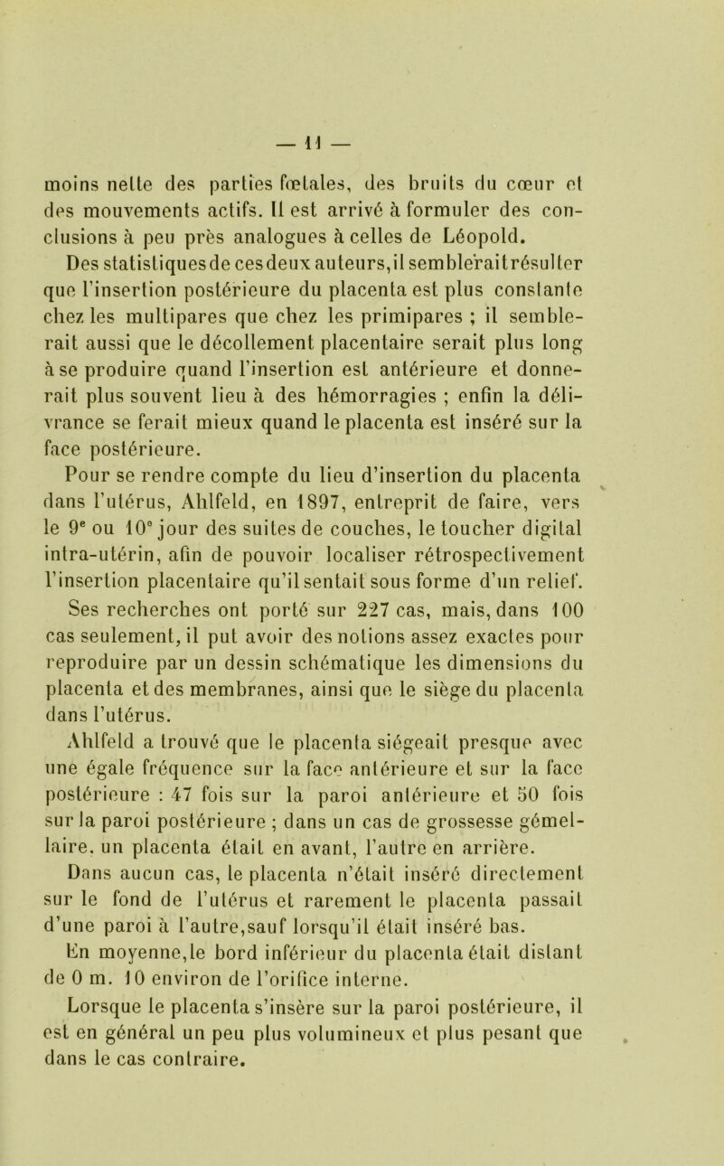 molns nelte des parties foelales, des bruits du coeiir ot des mouvements actifs. 11 est arrive a formuler des con- clusions a peu pres analogues a celles de Leopold. Des statistiquesde cesdeux auteurs,il sembleraitr^sulter que rinsertion post^rieure du placenta est plus conslante chez les multipares que chez les primipares ; il semble- rait aussi que le d6collement placentaire serait plus long ase produire quand Finsertion est ant^rieure et donne- rait plus souvent lieu a des li6morragies ; enfin la d6li- vrance se ferait mieux quand le placenta est ins6r6 sur la face post6rieure. Pour se rendre compte du lieu d’insertion du placenta dans Fut^rus, Ahlfeld, en 1897, entreprit de faire, vers le 9® ou 10° jour des suites de couches, le toucher digital intra-ut6rin, afin de pouvoir localiser r^trospectivement Finsertion placentaire qu’ilsentait sous forme d’un relief. Ses recherches ont port6 sur 227 cas, mais, dans 100 cas seulement, il put avoir des notions assez exactes pour reproduire par un dessin sch^matique les dimensions du placenta etdes membranes, ainsi que le siege du placenta dans Fut6rus. Ahlfeld a trouvt' que le placenta si6geait presque avec une 6gale frequence sur la face anl6rieure et sur la face post^rieure : 47 fois sur la paroi ant^rieure et 50 fois sur la paroi post^rieure ; dans un cas de grossesse g6mel- laire. un placenta 6tait en avant, Fautre en arri^re. Dans aucun cas, le placenta n’6tait ins6r6 directement sur le fond de Fut6rus et rarement le placenta passait d’une paroi a Fautre,sauf lorsqu’il 6tait insure has. hn moyenne,le bord inf6rieur du placenta 6tait distant de 0 m. 10 environ de Forifice interne. Lorsque le placenta s’insere sur la paroi post6rieure, il est en g6n6ral un peu plus volumineux et plus pesant que dans le cas contraire.