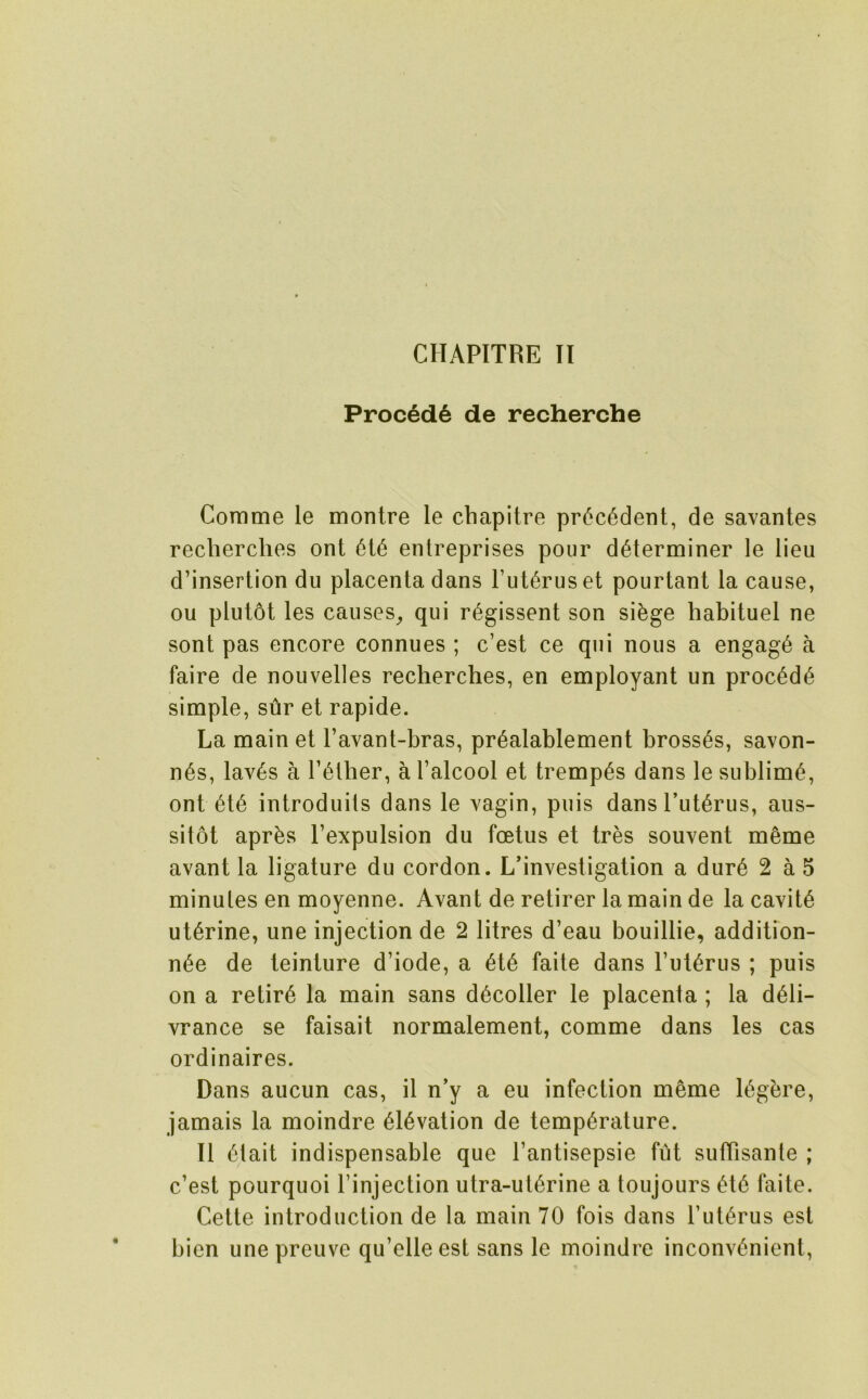 Proc6d6 de recherche Cornme le montre le cbapitre pr6c6derit, de savanles recherches ont entreprises pour determiner le lieu d’insertion du placenta dans Futerus et pourtanl la cause, ou plutot les causes^ qui r^gissent son si^ge habituel ne sont pas encore connues ; c’est ce qui nous a engage a faire de nouvelles rechercbes, en employant un precede simple, sur et rapide. La main et I’avant-bras, prealablement brosses, savon- nes, lav6s a Tetber, a I’alcool et trempes dans le sublime, ont ete introduits dans le vagin, puis dansTuterus, aus- sitot apres I’expulsion du foetus et tres souvent meme avant la ligature du cordon. L’investigation a dure 2 a 5 minutes en moyenne. Avant de retirer la main de la cavite uterine, une injection de 2 litres d’eau bouillie, addition- nee de teinture d’iode, a ete faite dans Futerus ; puis on a retire la main sans decoller le placenta ; la deli- vrance se faisait normalement, comme dans les cas ordinaires. Dans aucun cas, il n’y a eu infection meme legbre, jamais la moindre elevation de temperature. II eiait indispensable que Fantisepsie fut sufTisante ; c’est pourquoi Finjection utra-uterine a toujours ete faite. Cette introduction de la main 70 fois dans Futerus est bien unepreuve qu’elleest sans le moindre inconvenient,