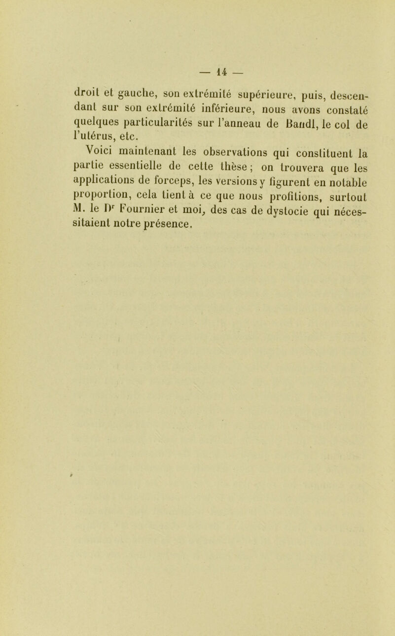 droit et gauche, son extremite sup6rieure, puis, descen- dant sur son extr6mit6 inferieure, nous avons constate quelques particularit6s sur I’anneau de Bandl, le col de I’ut^rus, etc. Voici maintenant les observations qui constituent la partie essentielle de cette these; on trouvera que les applications de forceps, les versions y figurent en notable proportion, cela tient a ce que nous profitions, surtout M. le D' Fournier et moi, des cas de dystocie qui neces- sitaient notre presence. 9