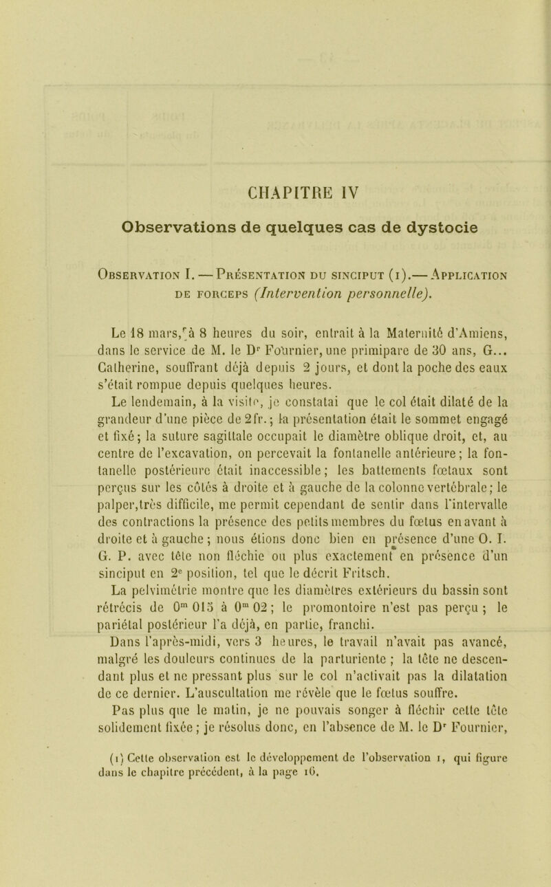 Observations de quelques cas de dystocie Observation I.—Presentation du sinciput (i).— Application DE FORCEPS (Intervention personnelle). Le 18 mars/a 8 heiires da soir, entrait a la Maternity d’Amiens, dans Ic service de M. le D*' Folirnier, une primipare de 30 ans, G... Catherine, soulTrant deja depuis 2 jours, et dont la poche des eaux s’etait rompue depuis quelques heures. Le lendemain, a la visite, je constatai que le col elait dilate de la grandeur d’une piece de 2fr.; la presentation etait le sommet engage et fixe; la suture sagittate occupait le diametre oblique droit, et, au centre de I’excavation, on percevait la fontanelle anlerieure; la fon- lanelle posterieure etait inaccessible; les battemenls foelaux sont pergus sur les cotes a droite et a gauche de la colonnc vertebrale; le palper,tres difficile, me permit cependant de sentir dans fintervalle des contractions la presence des pelils membres du foetus enavant a droite et a gauche ; nous etions done bien en presence d’une 0. I. G. P. avec t6te non llcchie ou plus exactement en presence d’un sinciput en 2® position, tel que le decrit Fritsch. La pelvimetrie montre que les diametres exterieurs du bassin sont retrecis de 0^ 013 a 0“ 02; le promontoire n’est pas pergu ; le parietal posterieur fa deja, en parlic, franchi. Dans fapres-midi, vers 3 heures, le travail n’avait pas avanc6, malgre les douleurs continues de la parturiente ; la tete ne descen- dant plus et nc pressant plus sur le col n’activait pas la dilatation do ce dernier. L’auscultation me rcvele que le foetus souffre. Pas plus que le matin, je ne pouvais songcr flechir cette tote solidement fixee; je resolus done, en I’absence de M. le D' Fournier, (i'/ Cette observation est le devcloppcment de I’observalion i, qui figure dans le chapitre precedent, a la page iG.