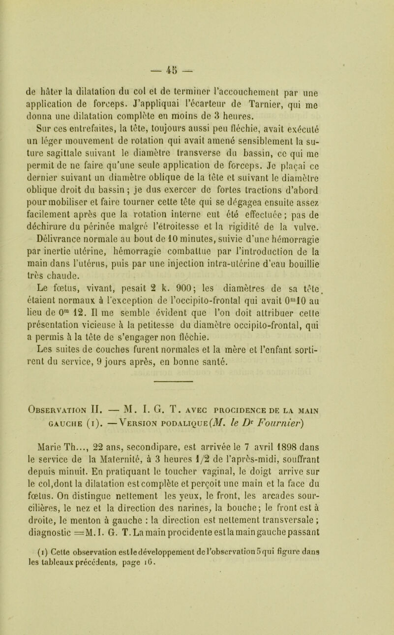 de hater la dilatation du col et do terminer racconchement par une application de forceps. J’appliqnai I’ecarteur de Tarnier, qui me donna une dilatation complete en moins de 3 heures. Sur ces entrefaites, la tete, toujours aussi peu flechie, avait ex(5cute iin leger mouvement de rotation qui avait amene sensiblemenl la su- ture sagittate suivant le diamMre transverse du bassin, ce qui me permit de ne faire qu’une seule application de forceps. Je plagai ce dernier suivant un diametre oblique de la tete et suivant le diametre oblique droit du bassin; je dus exercer de fortes tractions d’abord pour mobiliser et faire tourner cette tete qui se degagea ensuite assez facilement apres que la rotation interne eut et4 effectuee; pas de dechirure du perinee malgro I’etroitesse et la rigidite de la vulve. Delivrance normale au bout de 10 minutes, suivie d’une hemorragie par inertie uterine, hemorragie combattuo par I’introduction de la main dans ruterus, puis par une injection intra-uterine d’eau bouillie Ires chaude. Le foetus, vivant, pesait 2 k. 900; les diametres de sa tete. etaient normaux a I'exception de Toccipito-frontal qui avait 0’10 au lieu de 0“ 12. II me semble evident que Ton doit altribuer celle presentation vicieuse h la petitesse du diametre occipilo-frontal, qui a permis h la tete de s’engagernon flechie. Les suites de couches furent normales et la mere et I’enfant sorti- rent du service, 9 jours apr^s, en bonne sante. Observation II. — M. I. G. T. avec progidence de la main GAUCHE (i). —Version PODALiguEfilf. le Fournier) Marie Th..., 22 ans, secondipare, est arrivee le 7 avril 1898 dans le service de la Maternite, a 3 heures 1/2 de Tapres-midi, souffrant depuis minuit. En pratiquant le toucher vaginal, le doigt arrive sur le col,dont la dilatation est complete etpergoit une main et la face du foetus. On distingue nettement les yeux, le front, les arcades sour- cilieres, le nez et la direction des narineS;, la bouche; le front est a droite, le menton a gauche : la direction est nettement transversale; diagnostic =M.I. G. T.Lamainprocidenteestlamaingauchepassant (i) Cette observation estledeveloppement derobservatlonSqiii figure dans les tableaux precedents, page lO.
