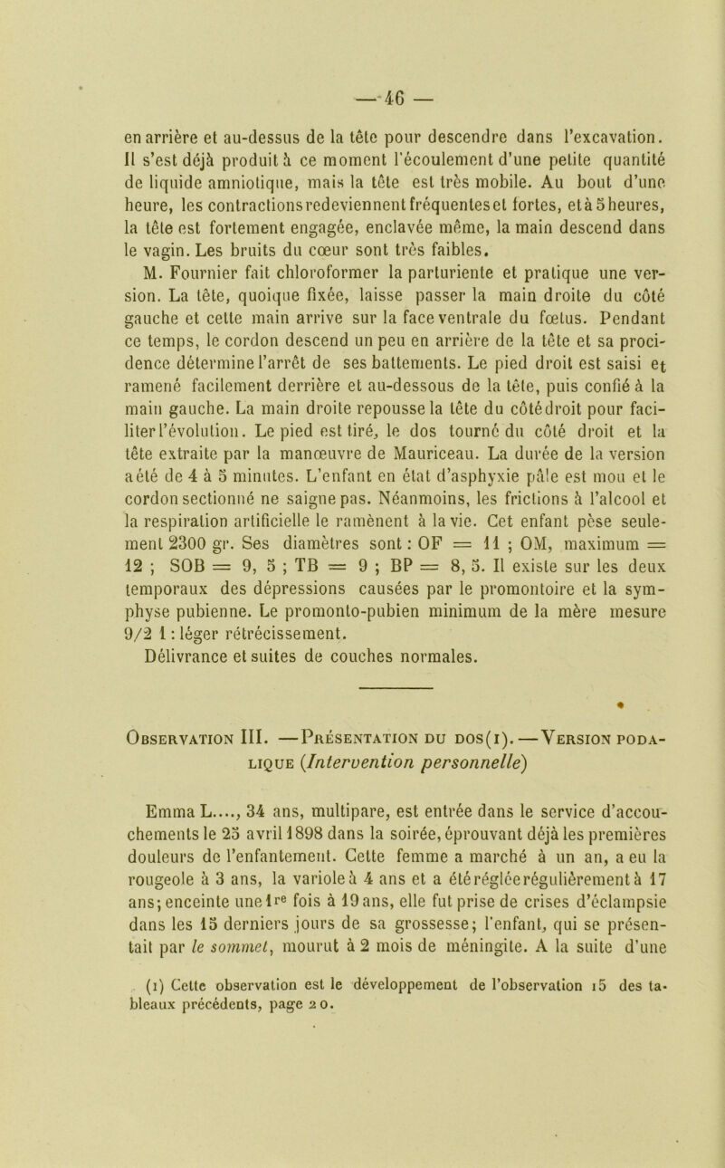 —-46 — en arriere et au-dessus de la tete pour descendre dans I’excavation. 11 s’est dejk produitJi ce moment recoulement d’une petite quantite de liquide amniotiqiie, mais la tete est lr5s mobile. Au bout d’une heure, les contraclionsredeviennentfrequenteset fortes, etaSheures, la tele est fortement engagee, enclavee meme, la main descend dans le vagin. Les bruits du coeur sont tres faibles. M. Fournier fait chloroformer la parluriente et pratique une ver- sion. La tete, quoique fixee, laisse passer la main droite du cote gauche et celle main arrive sur la faceventrale du foetus. Pendant ce temps, le cordon descend un peu en arriere de la tete et sa proci- dence determine I’arret de ses battemenls. Le pied droit est saisi et ramene facilement derriere et au-dessous de la tete, puis confi6 k la main gauche. La main droite repousse la tete du cotedroit pour faci- literl’evolution. Le pied est tire, le dos tournc du cole droit et la tete extraite par la manoeuvre de Mauriceau. La duree de la version aele de 4 a 5 minutes. L’enfant en etat d’asphyxie pale est mou et le cordon sectionue ne saignepas. Neanmoins, les frictions k I’alcool et la respiration artificielle le ramenent a la vie. Get enfant pese seule- menl 2300 gr. Ses diametres sont: OF =11; OM, maximum = 12 ; SOB = 9, 5 ; TB — 9 ; BP = 8, 5. II exisle sur les deux lemporaux des depressions causees par le promontoire et la sym- physe pubienne. Le promonto-pubien minimum de la m^re mesure 9/2 1: leger retrecissement. Delivrance et suites de couches normales. Observation III. —Presentation du dos(i).—Version poda- LiQUE {Intervention personnelle) Emma L...., 34 ans, multipare, est entree dans le service d’accou- chements le 23 avril 1898 dans la soiree, eprouvant deja les premieres douleurs de I’enfantement. Cette femme a marche a un an, a eu la rougeole a 3 ans, la varioleh 4 ans et a ete regleeregulierement ^ 17 ans; enceinte unelr® fois a 19ans, elle fut prise de crises d’eclampsie dans les 13 derniers jours de sa grossesse; I’enfant, qui se prdsen- tait par le sornmet, mourut a 2 mois de meningite. A la suite d’une (i) Cette observation est le developpement de I’observation i5 des ta*