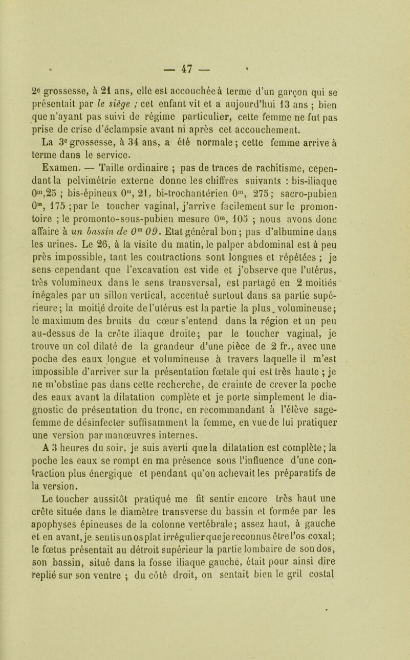 2c grossesse, k 21 ans, ellc est accoucheea lerme (Van gai\,on qui se prosentait par le siege ; cet enfant vit et a aujourd’hui 13 ans ; bien que n’ayant pas suivi de regime particulier, celte femme ne fut pas prise de crise d’eclampsie avant ni apres cet accouchement. La 3® grossesse, h 34 ans, a ete normale ; cette femme arrive a terme dans le service. Examen. — Taille ordinaire ; pas de traces de rachitisme, cepen- dantla pelvimetrie externe donne les cliiffres suivanls : bis-iliaque 0s2o ; bis-epineux 0™, 21, bi-trochant6rien 0’^, 275; sacro-pubien 0“, 175 ;par le toucher vaginal, j’arrive facilement sur le promon- toire ; le promonto-sous-pubien mesure 0“, 103 ; nous avons done affaire a un bassin de 0'^ 09. Etat general bon ; pas d’albumine dans les urines. Le 26, a la visite du matin, le palper abdominal est k peu pres impossible, tant les contractions sont longues et repet^es ; je sens cependant que Texcavation est vide et j’observe que I’uterus, tres volumineux dans le sens transversal, est partage en 2 moities inegales par un sillon vertical, accenlue surlout dans sa parlie supe- fieure; la moiti6 droite deTulerus est lapartie la plus^ volumineuse; le maximum des bruits du coeur s’entend dans la region et un peu au-dessus de la Crete iliaque droite; par le toucher vaginal, je trouve un col dilate de la grandeur d’une pi^ce de 2 fr., avec ime poche des eaux longue et volumineuse k travers laquelle il m’est impossible d’arriver sur la presentation foetale qui esttr^s haute ; je ne m’obstine pas dans cette recherche, de crainle de creverla poche des eaux avant la dilatation complete et je porte simplement le dia- gnostic de presentation du tronc, en recommandant h I’eleve sage- femme de desinfecter suffisamment la femme, en vuede lui pratiquer une version par manoeuvres internes. A 3 heures du soir, je suis averti que la dilatation est complete; la poche les eaux se rompt en ma presence sous I’influence d'une con- traction plus energique et pendant qu’on achevait les preparatifs de la version. Le toucher aussilot pratique me fit sentir encore tr5s haut une Crete situee dans le diam^re transverse du bassin et formee par les apophyses epineuses de la colonne vertebrale; assez haut, a gauche et en avant,je senlisunosplat irregulierquejereconnusetreros coxal; le foetus presentait au detroit superieur la partie lombaire de sondos, son bassin, situe dans la fosse iliaque gauche, 6tait pour ainsi dire replie sur son ventre ; du cote droit, on senlait bien le gril costal