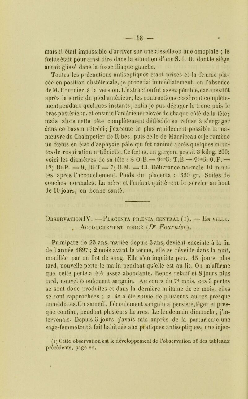 mais il 6tait impossible d’arriver siir one aisselleou imeomoplate ; le foetuselait poiirairisi dire dans la situation d’uneS.I, D. dontle siege aurait glisse dans la fosse iliaque gauche. Tonies les precautions anliseptiqucs etant prises el la femme pla- cee en position obstetricale, je procedai immediatemont, en I’absence de M. Fournier, a la version. L’exlraclionfut assez peiiible,car aussilot apres la sortie du pied anterieur, les contractions cesscrent complele- mentpendant quelques instants; enfin je pus degager le tronc,puis le bras posterieur, et ensuiteranlerieurrelcvesdechaque cole de la lete; mais alors cette tSte completement deflechie se refuse k s’engager dans ce bassin retreci; j’execute le plus rapidement possible la ma- noeuvre de Champetier de Ribes, puis celle de Mauriceau et je ramene un foetus en elat d’asphyxie pale qui fut ranime apres quelques minu- tes de respiration artificielle. Ge foetus, un gargon, pesait 3 kilog. 200; void les diametres de sa tete ; S.O.B.— 9^^^; T.B = O.F.= 12; Bi-P. — 9; Bi-T= 7; O.M. = 13. Delivrance normale 10 minu- tes apres I’accouchement. Poids du placenta : 520 gr. Suites de couches normales. La mere et I’enfant quitt^rent le .service au bout de 10 jours, en bonne sante. . ObservationIV. —Placenta pr/evia central (i). — En ville. , Accouchement force (Z)*' Fournier). Primipare de 23 ans,mariee depuis 3ans, devient enceinte a la fin de Tannee 1897 ; 2 mois avant le terme, elle se reveille dans la nuit, mouillee par un Hot de sang. Elle s’en inquiete peu. 15 jours plus tard, noLivelle perte le matin pendant qu’elle est au lit. On m’affirme que cette perte a etc assez abondanle. Repos relatif et 8 jours plus tard, noLivel ecoulement sanguin. Au cours du 7« mois, ces 3 pertes se sont done produites et dans la dernid’e huitaine de ce mois, elles sc sont rapprochees ; la 4e a ole suivie de plusieurs aulres presque immediates.Un samedi, recoulement sanguin a persisle,leger et pres- que continu, pendant plusieurs heures. Le lendemain dimanche, j’in- tervenais. Depuis 5 jours j’avais mis aupres de la parturienle une sage-femme tout h faithabituee aux pratiques antiseptiques; une injec- (i) Cette observation est le developpcment de I’obscrvatiou 20des tableaux precedents, page 22.