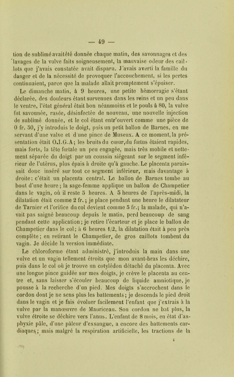 lion de sublime avait6fe donnee chaquc matin, des savonnages ot des ’lavages de la vulve fails soigneusement, la mauvaise odeur des cail- lots que j’avais constatee avail disparu. J’avais averli la famille du danger el de la necessitc do provoquer raccoiichement, si les pcrtes conlinnaient, parce que la malado allait promptement s’cpuisor. Le dimanche matin, h 9 heures, une petite hemorragie s’elant dcclaree, des douleurs etant survenues dans les reins et un pen dans lo ventre, I’etat general etait bon neanmoins et le pouls a 80, la vulve fut savonnee, rasee, desinfeclee de nouveau, une nouvelle injection de sublime donnee, et le col etant enlr’ouvert comme une piece de 0 fr. 50, j’y inlroduis le doigt, puis un petit ballon de Barnes, en me servant d’une valve et d une pince de Museux. A ce moment,la pre- sentation etait O.I.G.A; les bruits du coeur,du foetus etaient rapides, mais forts, la tele faUalo un pen engagee, mais Ires mobile etnetle- ment separee du doigt par un coussin siegeant sur le segment infe- rieur de ruterus, plus epais a droite qu’a gauche. Le placenta parais- sait done insere sur tout ce segment inferieur, mais davantage a droite; c’elait un placenta central. Lo ballon de Barnes tombe au bout d’une heure; la sage-femme applique un ballon de Ghampelier dans le vagin, ou il reste 5 heures. A 5 heures de rapres-midi, la dilatation etait comme 2 fr.; je place pendant une heure le dilatateur de Tarnier et l’ori(ice ducol devient comme 5 fr.; la malade, qui n’a- vait pas saigne beaucoup depuis le matin, perd beaucoup de sang pendant cede application; je retire I’ecarteur et je place le ballon de Ghampetier dans le col; a 6 heures 1/2, la dilatation etait a peu pres compile; en relirant le Ghampetier, de gros caillots tombent du vagin. Je decide la version immediate. Le chloroforme etant adminislre, j’inlroduis la main dans une vulve et un vagin tellement etroits que mon avant-bras les dcchire, puis dans le col ou je trouve un cotyledon detache du placenta. Avec une longue pince guidee sur mes doigls, je creve le placenta au cen- tre et, sans laisser s’ecoulcr beaucoup de liquide amniotique, je pousse a la recherche d’un pied. Mes doigts s’accrochent dans le cordon dont je ne sens plus les battements; je descends le pied droit dans le vagin et je fais evoluer facilement I’enfant que j’exlrais a la vulve par la manoeuvre de Mauriceau. Son cordon ne bat plus, la vulve etroite se dechire vers I’anus. L’enfant do 8 mois, en clat d’as- phyxie pale, d’une palour d’exsangue, a encore des battements car- diaques; mais malgre la respiration arlificielle, les tractions de la 4