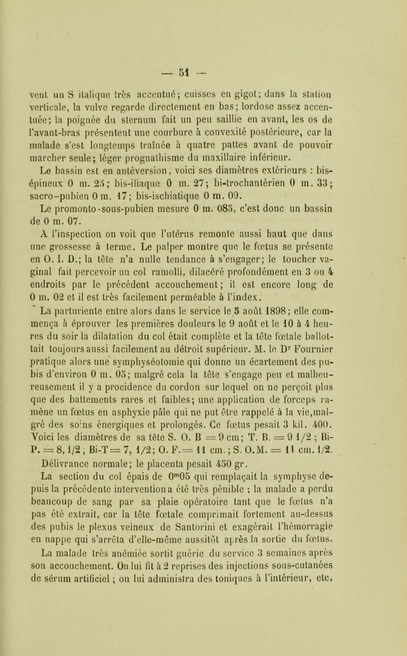 vent uii S ilaliqiie tres accontu6; cuisscs cagigot; dans la station verlioale, la vnlve regardc dircctement en has; lordose asscz accen- tuee; la poignee du sternum fait un pen saillie en avant, les os de Tavant-bras presentent une courbure h convexite posterieure, car la maladc s’est longtemps trainee a quatre pattes avant de pouvoir marcher seule; leger prognalhisme du maxillaire inferieur. Le bassin est en anteversion, voici ses diametres extcrieurs : bis- epineiix 0 m. ; bis-iliaque 0 m. 27; bi-trochanterien 0 m. 33; sacro-pubien Om. 17; bis-ischiatique 0 m. 09. Le promonto-sous-pubien mesure 0 m. 083, c’est done un bassin de 0 m. 07. A I’inspection on voit que ruterus remonte aussi haut que dans une grossesse a terme. Le palpcr montre que le foetus se presenle en 0. L D.; la tete n’a nulle tendance a s’engager; le toucher va- ginal fait pcrcevoir un col ramolli, dilac^re profondement en 3 on 4 endroits par le precedent accouchement; il est encore long de 0 m. 02 et il est tres facilement permeable a I’index. La parturiente entre alors dans le service le 5 aoiit 1898; elle com- menga a eprouver les premieres douleurs le 9 aout et le 10 ^ 4 heu- res du soir la dilatation du col etait complete et la tete foetale ballot- tait toujours aussi facilement au detroit superieur. M. le D^’ Fournier pratique alors une symphyseotomie qui donne un ecartement des pu- bis d’environ 0 m. 03; malgre cela la tete s’engage peu et malheu- reusement il y a procidence du cordon sur lequel on ne pergoit plus que des batteraents rares ct faibles; une application de forceps i-a- mene un foetus en asphyxie pale qui ne put eti’e rappele a la vie,mal- gre des sohis energiques et prolonges. Ce foetus pesait 3 kil. 400. Yoici les diametres de sa tete S. 0, B = 9 cm; T. B. = 9 1/2 ; Bi- P. = 8,1/2, Bi-T=7, 1/2; 0. F.= ll cm.; S. O.M. = 11 cm. 1/2. Delivrance normale; le placenta pesait 430 gr. La section du col epais de O^’OS qui remplagait la symphyse de- puisla precedente intervention a ete tres penible ; la malade a perdu beaucoup de sang par sa plaie operatoire taut que le foetus n’a pas etc extrait, car la tete foetale comprimait fortement au-dessus des pubis le plexus veineux de Santorini et exagerait rhemorragie en nappe qui s’arn'ta d’elle-meme aussitot apr^s la sortie du foetus. La malade tres anemiee sortit guerie du service 3 semaines apres son accouchement. On lui fit a 2 reprises des injections sous-cutanees de serum artificiel; on lui administra des toniques a I’interieur, ctCi