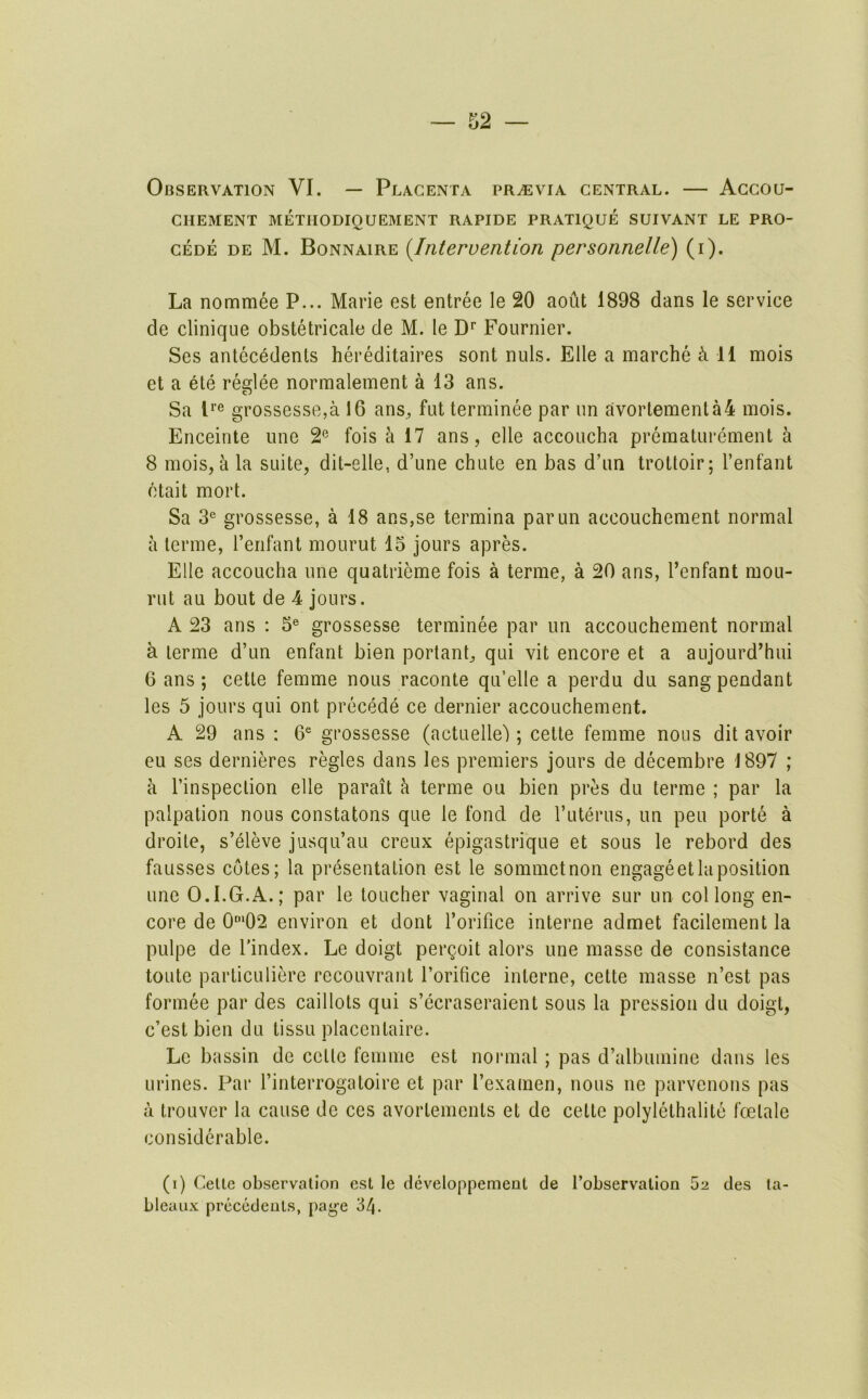 Observation VI. — Placenta pr^evia central. — Accou- chement METIIODIQUEMENT RAPIDE PRATIQUE SUIVANT LE PRO- cede de M. Bonnaire {Intervention personnelle) (i). La nommee P... Marie est entree le 20 aout 1898 dans le service de Clinique obstetricale de M. le Fournier. Ses antecedents hereditaires sont nuls. File a marche ^11 mois et a ete reglee normalement a 13 ans. Sa P® grossesse,a 16 ans^ fut terminee par un avortemenla4 mois. Enceinte une 2® fois a 17 ans, elle accoucha preraaturcment a 8 mois, a la suite, dit-elle, d’une chute en has d’un trottoir; I’enfant ctait mort. Sa 3® grossesse, a 18 ans,se termina parun accouchement normal a terme, I’enfant mourut 13 jours apres. Elle accoucha une quatrieme fois a terme, a 20 ans, I’enfant mou- rut au bout de 4 jours. A 23 ans : 5® grossesse terminee par un accouchement normal a terme d’un enfant bien portant, qui vit encore et a aujourd’hui 6 ans; cette femme nous raconte qu’elle a perdu du sang pendant les 5 jours qui ont precede ce dernier accouchement. A 29 ans : 6^ grossesse (actuelle'); cette femme nous dit avoir eu ses dernieres regies dans les premiers jours de decembre 1897 ; a I’inspeclion elle parait h terme ou bien pres du terme ; par la palpation nous constatons que le fond de ruterus, un pen port6 a droite, s’eleve jusqu’au creux epigastrique et sous le rebord des fausses cotes; la presentation est le sommetnon engage et la position une O.I.G.A.; par le toucher vaginal on arrive sur un col long en- core de 0“‘02 environ et dont I’orifice interne admet facilement la pulpe de I'index. Le doigt pergoit alors une masse de consistance toute particuliere recouvrant I’orifice interne, cette masse n’est pas formee par des caillots qui s’ecraseraient sous la pression du doigt, c’est bien du tissu placentaire. Le bassin de cette femme est normal; pas d’albumine dans les urines. Par I’interrogatoire et par I’examen, nous ne parvenons pas a troLivcr la cause de ces avortements et de cette polylethalite foetale considerable. (i) Celle observation est le developpement de Tobservalion 52 des ta- bleaux precedents, page '6t\.