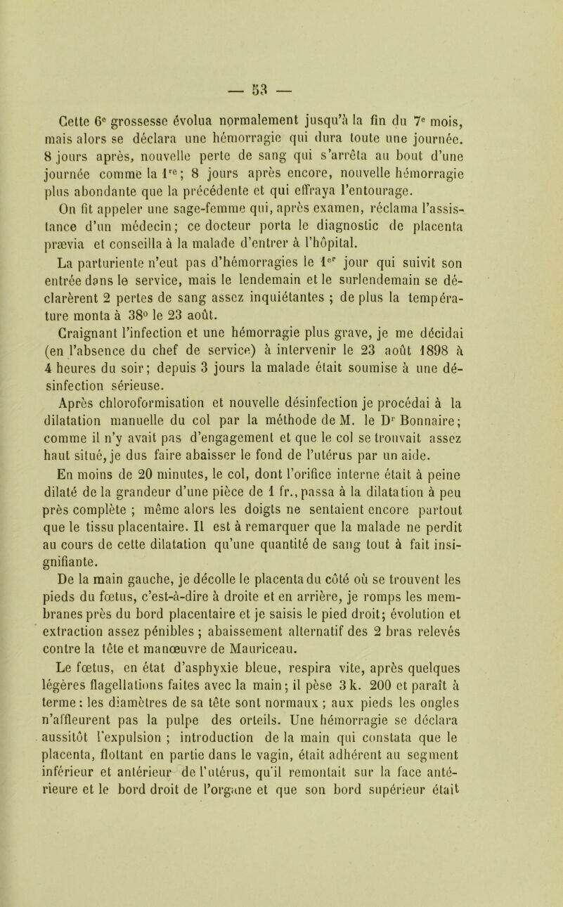 Cette 6® grossesse ^volua normalement jusqu’ji la fm dii 7® mois, mais alors se declara une hemorragie qui dura toute une journee. 8 jours apres, nouvelle perte de sang qui s’arrela au bout d’une journee comme la r®; 8 jours apres encore, nouvelle hemorragie plus abondante que la precedente et qui effraya I’entourage. On fit appeler une sage-femme qui, apres examen, reclama I’assis- tance d’un mcdecin; ce docteur porta le diagnostic de placenta praevia et conseilla a la malade d’entrer a I’hopital. La parturiente n’eut pas d’hemorragies le I®' jour qui suivit son entree dans le service, mais le lendemain et le surlendemain se de- clarerent 2 pertes de sang asscz inquietantes ; de plus la tempera- ture raonta a 38® le 23 aout. Graignant Tinfection et une hemorragie plus grave, je me ddcidai (en I’absence du chef de service) a inlervenir le 23 aout i898 h 4 heures du soir; depuis 3 jours la malade elait soumise a une de- sinfection serieuse. Apres chloroformisation et nouvelle desinfection je procedai a la dilatation manuelle du col par la methode de M. le D^’Bonnaire; comme il n’y avail pas d’engagement et que le col se trouvait assez haul situe, je dus faire abaisser le fond de I’uterus par un aide. En moins de 20 minutes, le col, dont forifice interne etait a peine dilate de la grandeur d’une piece de 1 fr., passa a la dilatation a peu pres complete ; meme alors les doigts ne sentaient encore partout que le tissu placentaire. II est a remarquer que la malade ne perdit au cours de cette dilatation qu’une quantite de sang tout a fait insi- gnifiante. De la main gauche, je decode le placenta du cote ou se trouvent les pieds du foetus, c’est-a-dire a droite et en arriere, je romps les mem- branes pres du bord placentaire et je saisis le pied droit; evolution et extraction assez penibles ; abaissement alternatif des 2 bras releves centre la tele et manoeuvre de Mauriceau. Le foetus, en etat d’asphyxie bleue, respira vite, apr5s quelques legeres flagellations faites avec la main; il pese 3k. 200 et parait a terme: les diamelres de sa tete sent normaux ; aux pieds les ongles n’affleurent pas la pulpe des orteils. Une hemorragie se declara aussitot fexpulsion ; introduction de la main qui constata que le placenta, floltant en partie dans le vagin, etait adherent au segment inferieur et anterieur de f uterus, qu'il remoiilait sur la face ante- rieure et le bord droit de I’organe et que son bord sup(5rieur etait