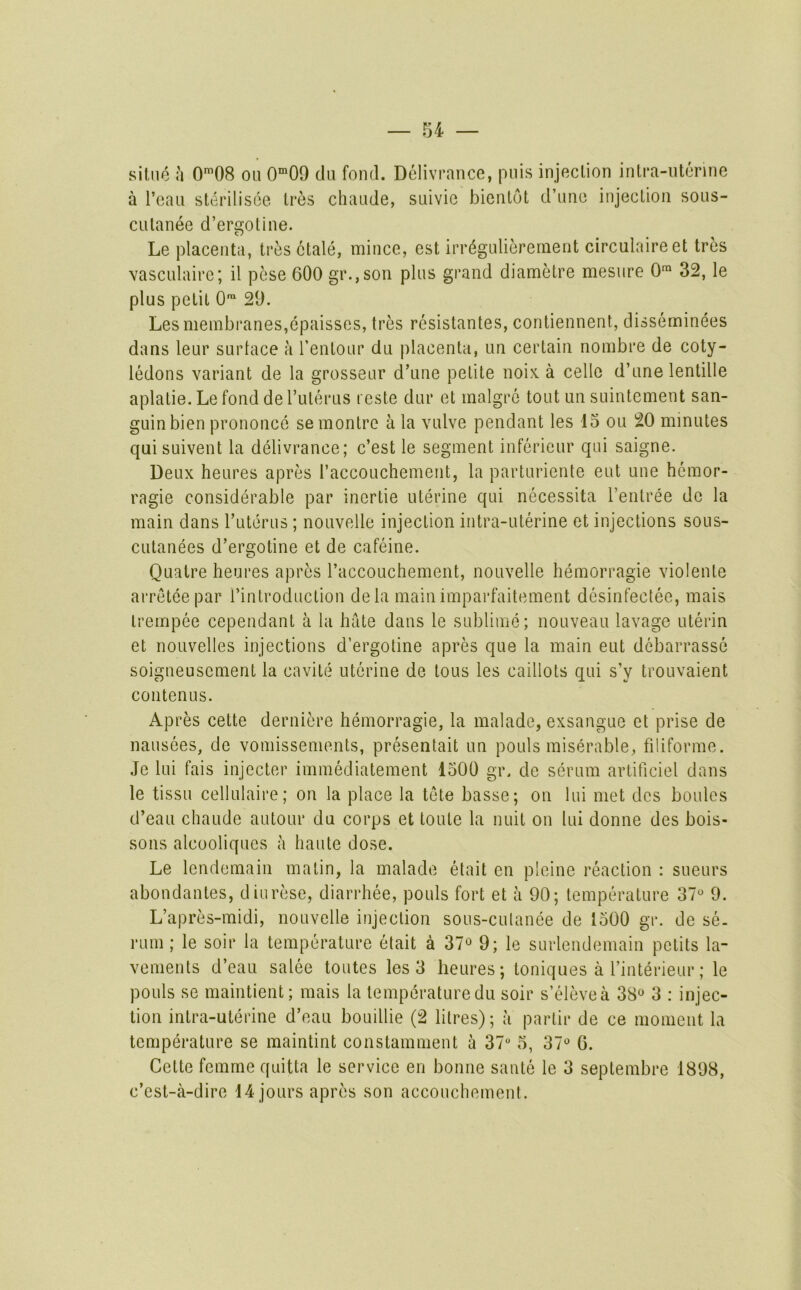 silue :i 0*08 on 0”09 du fond. Delivrancc, puis injection intra-ntcnne a I’eaii sterilisee Ires chaude, suivie bientot d’une injection sous- CLitanee d’ergotine. Le placenta, tres ctale, mince, est irr(^gLilierernent circulaireet tres vasculairc; il pese 600 gr.,son plus grand diametre mesiire 0™ 32, le plus petit 0™ 29. Les membranes,epaisses, tres resistantes, contiennent, disserninees dans leur surtace a I’entour du placenta, un certain nombre de coty- IMons variant de la grosseur d’une petite noix. a cello d’une lentille aplatie. Le fond de I’uterus t este dur et malgre tout un suintement san- guinbien prononce semontre a la vulve pendant les 15 ou 20 minutes quisuivent la delivrance; c’est le segment infericur qui saigne. Deux heures apres I’accouchement, la parturiente eut une hemor- ragie considerable par inertie uterine qui necessita I’entree do la main dans ruterus ; nouvelle injection intra-uterine et injections sous- cutanees d’ergotine et de cafeine. Quatre heures apres I’accouchement, nouvelle hemorragie violente arreteepar I’introduction de la main imparfaitement desinfectee, mais trempee cependant a la hate dans le sublime; nouveau lavage uterin et noLivelles injections d’ergotine apres que la main eut debarrasse soigneuscment la cavite uterine de tons les caillots qui s’y trouvaient contenus. Apres cette derniere hemorragie, la malade, exsangue et prise de nausees, de vomissements, presentait un pouls miserable, filiforme. Je lui fais injector immediatement 1500 gr. de serum artificiel dans le tissu cellulaire; on la place la tete basse; on lui met dcs boules d’eau chaude autour du corps et toute la unit on lui donne des bois- sons alcooliqucs a haute dose. Le lendemain matin, la malade etait cn pleine reaction : sueurs abondantes, diurese, diarrhee, pouls fort et a 90; temperature 37° 9. L’apres-midi, nouvelle injection sous-culanee de 1500 gr. de se. rum; le soir la temperature etait a 37^ 9; le surlendemain pctits la- vements d’eau salee toutes les 3 heures; toniques a I’interieur; le pouls se maintient; mais la temperature du soir s’elevea 38® 3 : injec- tion intra-uterine d’eau bouillie (2 litres); a partir de ce moment la temperature se maintint constamment a 37 5, 37° 6. Cette femme quitta le service en bonne saute le 3 septembre 1898, e’est-a-dire 14 jours apres son accouchement.