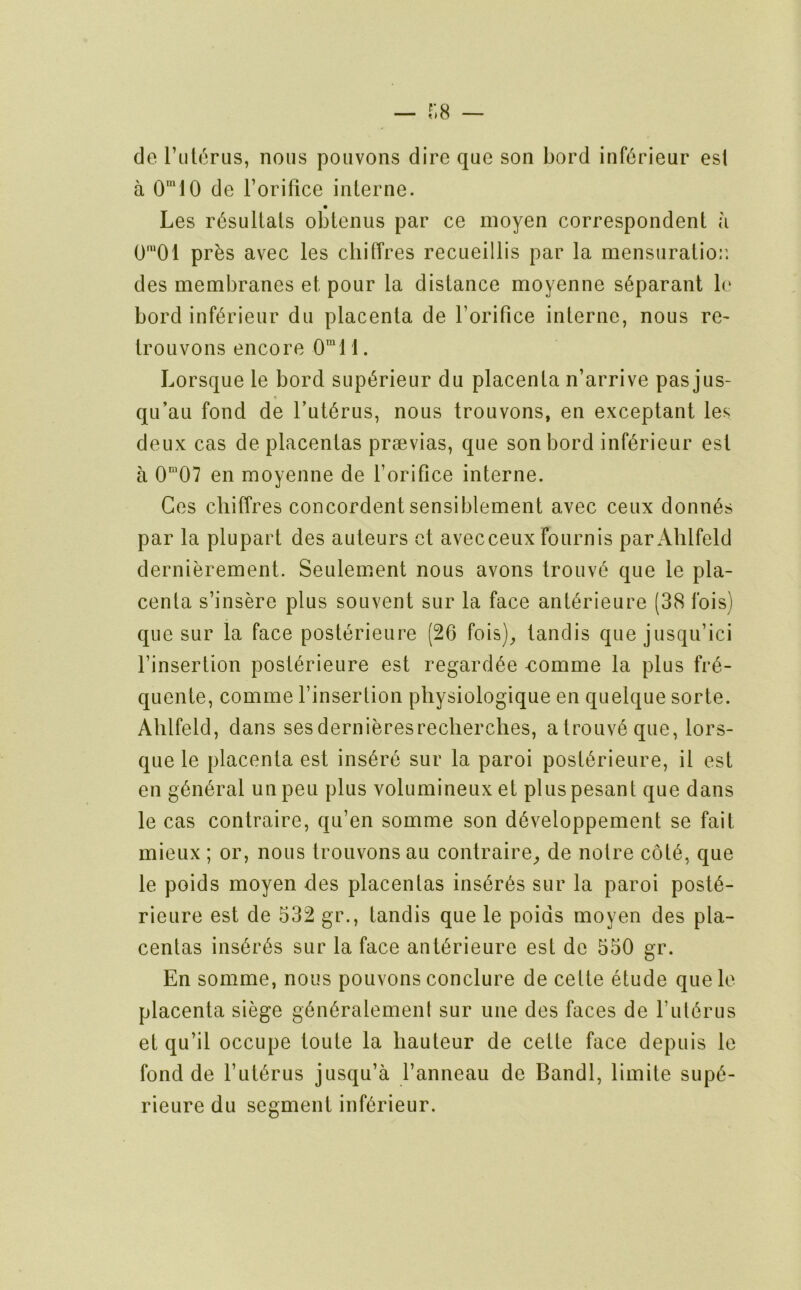 de rut^rus, nous pouvons dire que son Lord inf6rieur esi a 0'10 de I’orifice interne. Les r^sullals obtenus par ce moyen correspondent a 0*01 prbs avec les cliitires recueillis par la mensuratior. des membranes et pour la distance moyenne s^parant le bord inf^rieur du placenta de I’orifice interne, nous re^ iroLivons encore 0“11. Lorsque le bord supt^rieur du placenta n’arrive pas jus- 9 qu’au fond de Tut^rus, nous trouvons, en exceptant les deux cas de placentas prsevias, que son bord inf^rieur est a 0“07 en moyenne de rorifice interne. Ces chiffres concordent sensiblement avec ceux donn6s par la plupart des auteurs ct avecceux fournis par Ahlfeld dernierement. Seulement nous avons trouv6 que le pla- centa s’insere plus souvent sur la face ant^rieure (38 fois) que sur la face posterieure (20 fois)^ tandis que jusqu’ici rinsertion postOrieure est regard^e -comme la plus fr(^- quente, comme rinsertion pbysiologique en quelque sorte. Ahlfeld, dans sesdernieresreclierches, atrouv6que, lors- que le placenta est insure sur la paroi postOrieure, il est en g6ii6ral unpeu plus volumineuxet pluspesant que dans le cas contraire, qu’en somme son dOveloppement se fait mieux ; or, nous trouvons au contraire^ de notre cotO, que le poids moyen des placentas ins6r6s sur la paroi post6- rieure est de 532 gr., tandis que le poids moyen des pla- centas ins6r6s sur la face antOrieure est de 550 gr. En somme, nous pouvons conclure de cette etude quele placenta siege gOn^ralement sur line des faces de rulOrus et qu’il occupe toute la hauteur de cette face depuis le fond de TutOrus jusqu’a ranneau de Bandl, limite supi^- rieure du segment infOrieur.