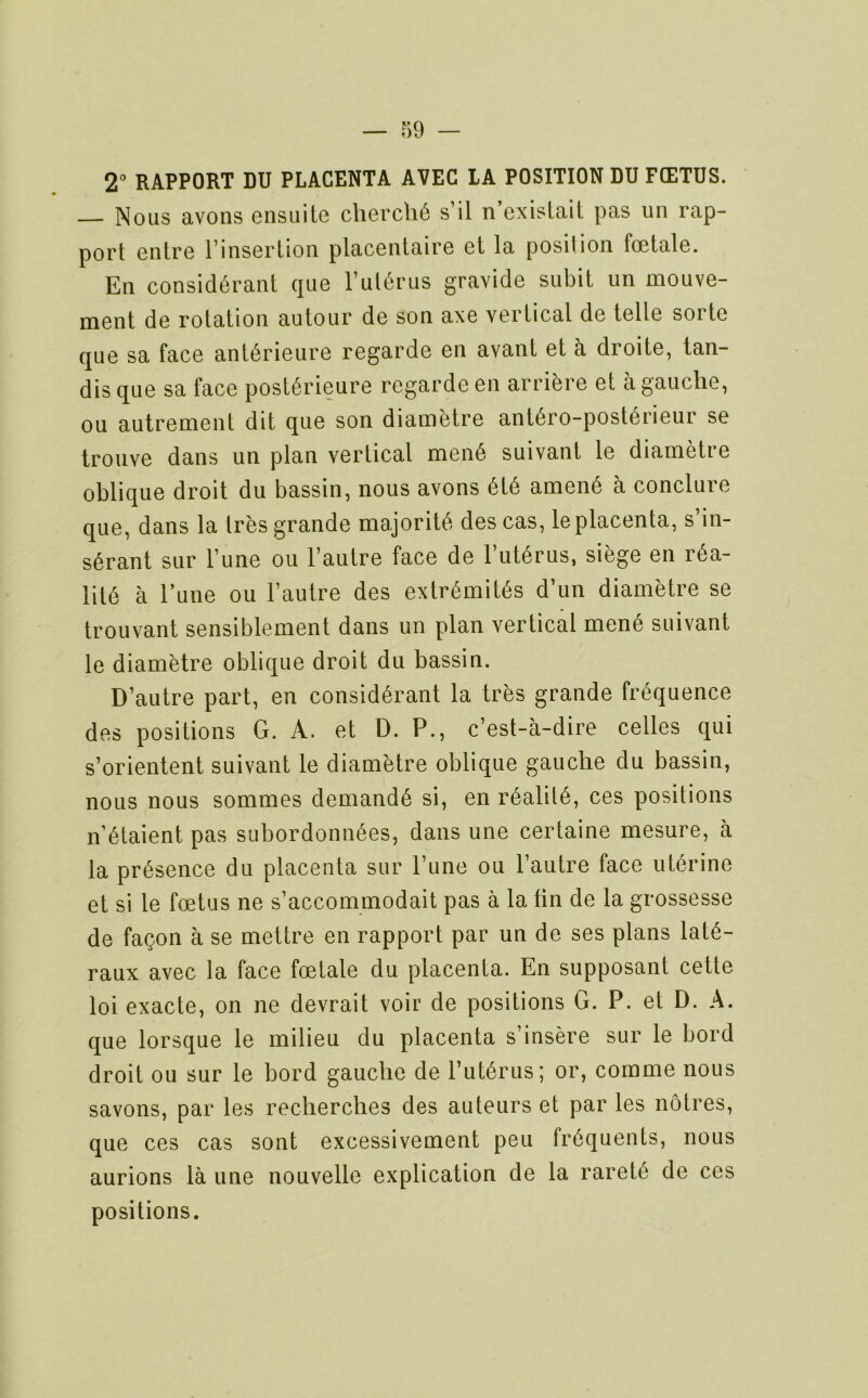 2° RAPPORT DU PLACENTA AVEC LA POSITION DU FCETUS. — Nous avons ensuite cliercli6 s’il n’exislait pas un rap- port eiitre I’insertion placentaire et la position foetale. En consid^rant quo Fut^rus gravide subit iin mouve- ment de rotation autour de son axe vertical de telle sorte que sa face antdrieiire regarde en avant et a droite, lan- dis que sa face post6rieure regarde en arribre et a gauche, ou autrement dit que son diametre ant6ro-post6rieur se trouve dans un plan vertical men6 suivant le diametre oblique droit du bassin, nous avons 6t6 amen6 a conclure que, dans la tres grande majority des cas, le placenta, s’in- s6rant sur Tune ou I’autre face de l’ut6rus, siege en r6a- lit6 a Tune ou I’autre des extr<^mit6s d’un diametre se trouvant sensiblement dans un plan vertical men6 suivant le diametre oblique droit du bassin. D’autre part, en consid6rant la tres grande frequence des positions G. A. et D. P., c’est-a-dire celles qui s’orientent suivant le diametre oblique gauche du bassin, nous nous sommes demands si, en r6alil6, ces positions n’6taient pas subordonn^es, dans une certaine mesure, a la presence du placenta sur Tune ou rautre face uterine et si le foetus ne s’accommodait pas a la tin de la grossesse de fagon a se mettre en rapport par un de ses plans lat6- raux avec la face foetale du placenta. En supposant cette loi exacte, on ne devrait voir de positions G. P. et D. A. que lorsque le milieu du placenta s’insere sur le bord droit ou sur le bord gauche de I’litbrus; or, comme nous savons, par les recherches des auteurs et par les no tres, que ces cas sont excessivement pen frequents, nous aurions la une nouvelle explication de la raret6 de ces positions.