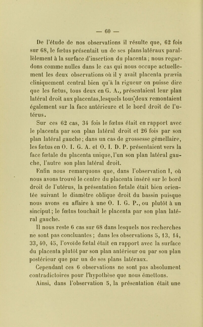 De r^tude de nos observations il r^sulte que, 62 fois siir 68, le foetus pr^sentait un de ses plans lat^raiix paral- lelement a la surface d’insertion du placenta; nous regar- dons comme nulles dans le cas qui nous occupe actuelle- ment les deux observations ou il y avail placenta praevia cliniquement central bien qu’a la rigueur on puisse dire que les foetus, tons deux en G. A.^ pr^sentaient leur plan lateral droit aux placentas,lesquels tousMeux remontaient ^galement sur la face ant6rieure et le bord droit de I’u- t^rus. Sur ces 62 cas, 34 fois le foetus 6tait en rapport avec le placenta par son plan lateral droit et 26 fois par son plan lateral gaucbe; dans un cas de grossesse g^mellaire, les foetus en 0. I. G. A. et 0. I. D. P. pr6sentaient vers la face foetale du placenta unique, Pun son plan lateral gau- che, I’autre son plan lateral droit. Enfin nous remarquons que, dans I’observation I, ou nous avons trouv6 le centre du placenta ins6r6 sur le bord droit de I’ut^rus, la presentation foetale 6tait bien orien- t6e suivant le diametre oblique droit du bassin puisque nous avons eu affaire a une 0. I. G. P., ou plutot a un sinciput; le foetus touchait le placenta par son plan late- ral gaucbe. Il nous reste 6 cas sur 68 dans lesquels nos recberches ne sont pas concluantes ; dans les observations 5, 13, 14, 33_, 40, 45, I’ovoide foetal etait en rapport avec la surface du placenta plutot par son plan anterieur ou par son plan posterieur que par un de ses plans lateraux. Gependant ces 6 observations ne sont pas absolument contradictoires pour riiypothese que nous emettons. Ainsi, dans Pobservation 5, la presentation etait une