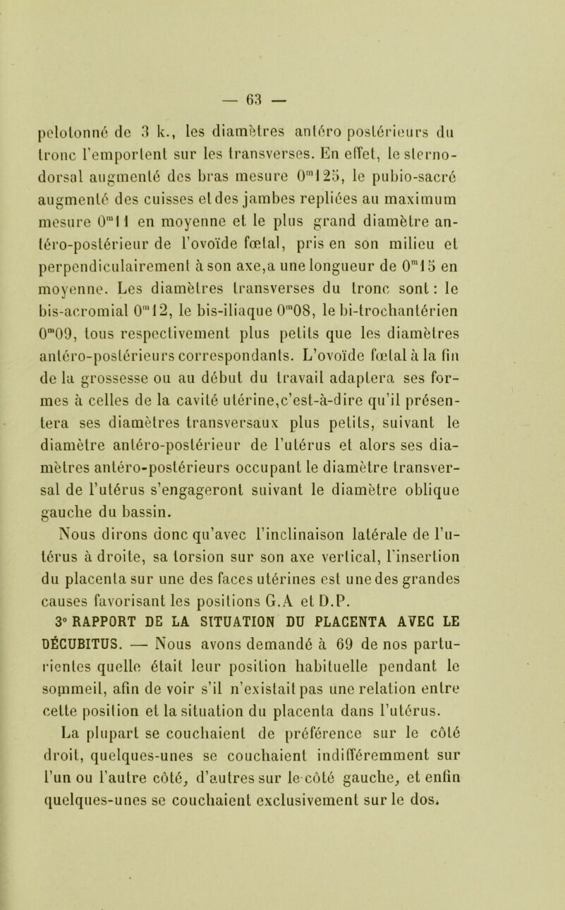 pololonn6 dc 3 k., les diam^.tres anl<^ro posL6pieurs du tronc I’emporlent siir les transverses. En elTet, leslerno- dorsal aiiginenl6 dcs bras mesure 0’J25, le pubio-sacr6 aiigmenl6 des cuisses eldes jambes repli(5es an maximum mesure 0'I1 en moyenne et le plus grand diambtre an- t(^ro-posl6rieur de Tovoide foetal, pris en son milieu et perpendiculairement a son axe,a une longueur de 0™15 en moyenne. Les diamblres transverses du tronc sont: le bis-acromial 0'“12, le bis-iliaque 0’08, le bi-trochant6rien 0'09, tons respectivement plus petits que les diametres anl6ro-post6rieurs correspondants. L’ovoide foetal a la fin de la grossesse on au d6but du travail adaptera ses for- mes a celles de la cavity uterine,c’est-a-dire qu’il pr6sen- tera ses diametres transversaux plus petits, suivant le diamMre ant6ro-post6rieur de I’ut^rus et alors ses dia- metres antero-post^rieurs occupant le diametre transver- sal de l’ut6rus s’engageront suivant le diametre oblique gauche du bassin. Nous dirons done qu’avec I’inclinaison lat^rale de fii- t6rus a droite, sa torsion sur son axe vertical, finsertion du placenta sur une des faces ut6rines est une des grandes causes favorisant les positions G.A et D.P. 3° RAPPORT DE LA SITUATION DU PLACENTA AVEG LE DECUBITUS. — Nous avons demands a 69 de nos partu- rientes quelle 6tait leur position liabituelle pendant le sommeil, afin de voir s’il n’existait pas une relation entre cette position et la situation du placenta dans rut6rus. La plupart se coucliaient de pr(^f6rence sur le c6t6 droit, quelques-unes se coucliaient indiff^remment sur fun ou fautre c6t6^ d’autressur le cot6 gauche^ et entin quelques-unes sc coucliaient exclusivenient sur le dos*