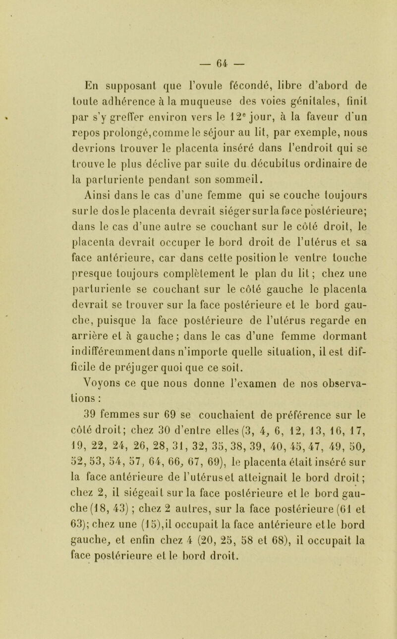 Ell supposant que Fovule f6cond6, libre d’abord de ioule adherence ala muqueuse des voies g6nilales, finil. par s’y greffer environ vers le 12® jour, a la faveiir d'un repos prolong!^,comme le s6jour au lit, par exemple, nous devrions trouver le placenta ins6r6 dans I’endroit qui se trouvele plus declive par suite du decubitus ordinaire de la parturiente pendant son sommeil. Ainsi dansle cas d’une femme qui se couche toujours siirle dosle placenta devrait singersurlaface post^rieiire; dans le cas d’une autre se coucliant sur le c6t6 droit, le placenta devrait occuper le bord droit de l’ut6rus et sa face ant^rieure, car dans cette position le ventre touche presque toujours completement le plan du lit; cliez une parturiente se coucliant sur le c6t6 gauche Ic placenta devrait se trouver sur la face post^rieure et le bord gau- che, puisque la face post^rieure de I’ut^rus regarde en arriere et a gauche; dans le cas d’une femme dormant indifP^remmentdans n’importe quelle situation, il est dif- ficile de pr6juger quoi que ce soil. Voyons ce que nous donne I’examen de nos observa- tions : 39 femmes sur 69 se couchaient de pri^f^rence sur le c6t6 droit; chez 30 d’entre elles(3, 4^ 6, 12, 13, 16, 17, 19, 22, 24, 26, 28, 31, 32, 35,38, 39, 40, 45,47, 49, 50, 52,53, 54, 57, 64, 66, 67, 69), le placenta 6tait ins6r6 sur la face ant^rieure de rut6ruset atteignait le bord droit; • chez 2, il si6geait sur la face post6rieure et le bord gau- che (18, 43); chez 2 autres, sur la face post6rieure (61 et 63); chez une (15),il occupait la face anl^rieure etle bord gauche, et enfin chez 4 (20, 25, 58 et 68), il occupait la face post6rieure et le bord droit.