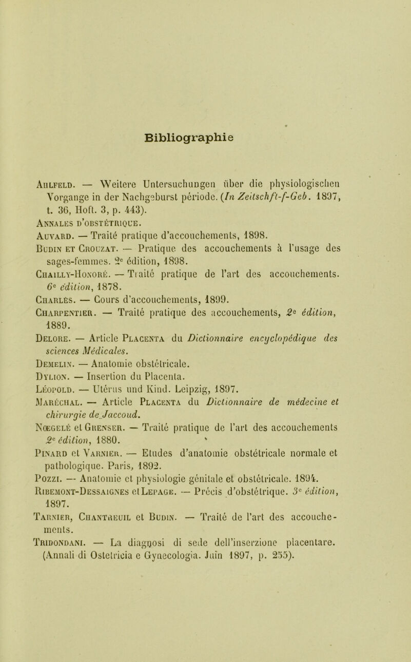 Bibliographie Aulfeld. — Weitere UntersuchuDgeii liber die physiologischeii Yorgange in der Nachgebursl periode. {In Zeltschft-f-Geb. 1897, t. 36, Hob. 3, p. 443). Aknales d’obstetrique. Auvard. — Traile pratique d’accouchements, 1898. Budin et Grouzat. — Pratique des accouchements k I’usage des sages-t’emmes. edition, 1898. CnAiLLY-lIoxoRE. — Tiaitc pratique de I’art des accouchements. d® edition^ 1878. Charles. — Cours d’accoucheinents, 1899. Charpemier. — Traite pratique des accouchements, edition, 1889. Delore. — Article Placenta du Dlctionnaire encyclopediqae des sciences Medieales. Demelin. — Anatomic obstetricale. Dylion. — Insertion du Placenta. Leopold. — Uterus und Kind. Leipzig, 1897. xMarechal. — Article Placenta du Dlctionnaire de mHeclne et chirurgie dejaccoud. Ncegele et Grenser. — Traite pratique de Tart des accouchements 2^ edition, 1880. ' PiNARD et Varnier. — Etudes d’anatomie obstetricale normale et pathologique. Paris, 1892. Pozzr. — Anatomic et physiologic genitale et obstetricale. 189i. Ribemont-Dessaignes el Lepage. — Precis d’obstetrique. 3^ edition, 1897. Tarnier, Cuantreuil et Budin. — Traile de Part des accouche- mcnts. Tridondani. — La diagoosi di sede dell’inserzione placentare. (Annali di Osletricia e Gynecologia. Juin 1897, p. 255).