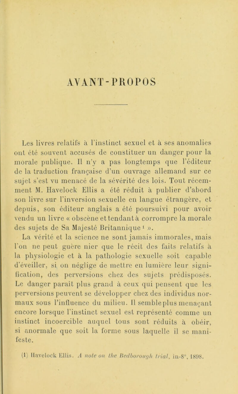 AVANT-PlU) POS Les livres relatifs à riiisliiicl sexuel et à ses anomalies ont été souvent accusés de constituer un danger pour la morale publique. Il n’y a pas longtemps que l’éditeur de la traduction française d’un ouvrage allemand sur ce sujet s’est vu menacé de la sévérité des lois. Tout récem- ment M. Havelock Ellis a été réduit à publier d’abord son livre sur l’inversion sexuelle en langue étrangère, et depuis, son éditeur anglais a été poursuivi pour avoir vendu un livre « obscène et tendant à corrompre la morale des sujets de Sa Majesté Britannique ‘ )). La vérité et la science ne sont jamais immorales, mais l’on ne peut guère nier que le récit des faits relatifs à la physiologie et à la pathologie sexuelle soit capable d’éveiller, si on néglige de mettre en lumière leur signi- lication, des perversions chez des sujets prédisposés. Le danger paraît plus grand à ceux qui pensent (|ue les perversions peuvent se développer chez des individus nor- maux sous l’inlluence du milieu. Il sembleplus menaçant encore lorsque l'instinct sexuel est représenté comme un instinct incoercible auquel tous sont réduits à obéir, si anormale que soit la forme sous laquelle il se mani- feste.