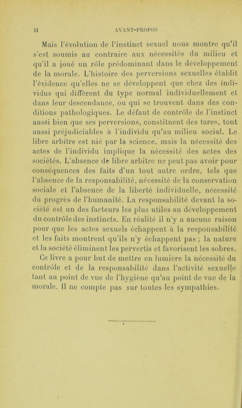 Mais l’évolulion de l’instinct sexuel nous montre qu’il s’est soumis au contraire aux nécessités du milieu et qu’il a joué un rôle prédominant dans le développement de la morale. L’histoire des perversions sexuelles établit l’évidence qu’elles ne se développent que chez des indi- vidus qui diffèrent du type normal individuellement et dans leur descendance, ou qui se trouvent dans des con- ditions pathologiques. Le défaut de contrôle de l’instinct aussi bien que ses perversions, constituent des lares, tout aussi préjudiciables à l’individu qu’au milieu social. Le libre arbitre est nié par la science, mais la nécessité des actes de l’individu implique la nécessité des actes des sociétés. L’absence de libre arbitre ne peut pas avoir pour conséquences des faits d’un tout autre ordre, tels que l’absence de la responsabilité, nécessité de la conservation sociale et l’absence de la liberté individuelle, nécessité du progrès de riiumanité. La responsabilité devant la so- ciété est un des facteurs les jilus utiles au développement du contrôle des instincts. En réalité il n’y a aucune raison pour que les actes sexuels échappent à la responsabilité et les faits montrent qu’ils n’y échappent pas; la nature et la société éliminent les pervertis et favorisent les sobres. Ce livre a pour but de mettre en lumière la nécessité du contrôle et de la responsabilité dans l’activité sexuelle tant au point de vue de l’hygiène (ju’au point de vue de la morale. 11 ne compte pas sur toutes les sympathies.