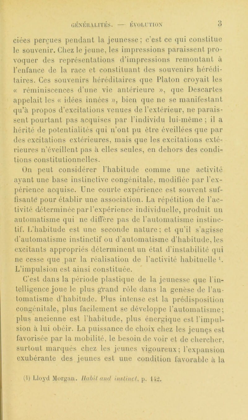 (IKNKUAI.ITKS. — ÉVUU'TLOX O ciées perdues pendant la jeunesse; c’est ce qui constitue le souvenir. Chez le jeune, les impressions paraissent pro- vo(iiier des représentations d’impressions remontant à l’enlance de la race et constituant des souvenirs hérédi- taires. Ces souvenirs héréditaires que Platon croyait les « réminiscences d’une vie antérieure », (juc Descartes appelait les « idées innées », bien que ne se manilestant qu’à propos d’excitations venues de l’extérieur, ne parais- sent pourtant pas acquises par l’indivitlu lui-même ; il a hérité de potentialités qui n’ont pu être éveillées que j)ar des excitations extérieures, mais que les excitations exté- rieures n’éveillent pas à elles seules, en dehors des condi- tions constitutionnelles. On peut considérer l’habitude comme une activité ayant une base instinctive congénitale, modiliée par l’ex- périence acquise. Une courte expérience est souvent siil- lisante pour établir une association. La répétition de l’ac- tivité déterminée par l’expérience individuelle, produit un automatisme qui ne dilTère pas de rautomatisme instinc- tif. J/habitude est une seconde nature; et qu’il s’agisse d’automatisme instinctif ou d'automatisme d’habitude, les excitants appropriés déterminent un état d'instabilité qui ne cesse que par la réalisation de l’activité habituelle'. L’impulsion est ainsi constituée. C'est dans la période plastic[ue de la jeunesse que l’in- telligence joue le plus gYand rôle dans la genèse de l’au- tomatisme d’habitude. Plus Intense est la prédisposition congénitale, plus facilement se développe l’automatisme; plus ancienne est l'habitude, plus énergique est l’impul- sion à lui obéir. La puissance de choix chez les jeunes est favorisée par la mobilité, le besoin de voir et de chercher, surtout manjués chez les jeunes vigoureux; l’expansion exubérante des jeunes est une condition favorable à la