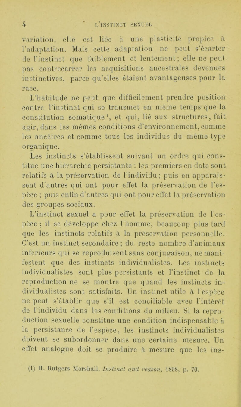 variîiLion, elle csL liée à une plaslieiLé propice jï radupLuLioii. Mais celle adaplaliou ne peul s’écarlcr de l’iiislincl (jue faibleinenl et lenteinenl ; elle ne peul pas contrecarrer les acquisitions ancestrales devenues instinctives, parce qu’elles étaient avantageuses pour la race. L’habitude ne peut que difficilement prendre position contre l’instinct (pii se transmet en même temps que la constitution somatique', et qui, lié aux structures, fait agir, dans les mêmes conditions d’environnement, comme les ancêtres et comme tous les individus du même type organique. Les instincts s’établissent suivant un ordre qui cons- titue une hiérarchie persistante ; les premiers en date sont relatifs à la préservation de l’individu; puis en apparais- sent d’autres qui ont pour effet la préservation de l’es- pèce ; puis enfin d’autres qui ont pour effet la préservation des groupes sociaux. L’instinct sexuel a pour effet la préservation de l’es- pèce ; il se développe chez l’homme, beaucoup plus tard que les instincts relatifs à la préservation personnelle. C’est un instinct secondaire ; du reste nombre d’animaux inférieurs qui se reproduisent sans con jugaison, ne mani- festent que des instincts individualistes. Les instincts individualistes sont plus persistants et l’instinct de la reproduction ne se montre que quand les instincts in- dividualistes sont satisfaits, ün instinct utile à l’espèce ne peut s’établir que s’il est conciliable avec l’intérêt de l’indivddu dans les conditions du milieu. Si la repro- duction sexuelle constitue une condition indispensable à la persistance de l’espèce, les instincts individualistes doivent se subordonner dans une certaine mesure. Un effet analogue doit se produire à mesure que les ins-