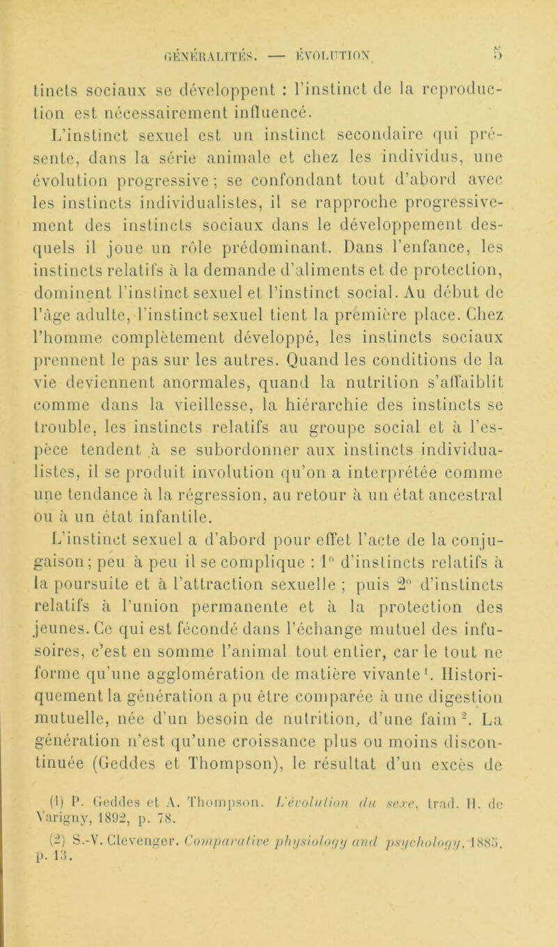 K* lincls sociaux se dcvcloppeut : l’inslincl de la reproduc- tion est nécessairement influencé. L’instinct sexuel est un instinct secondaire <pii pré- sente, dans la série animale et chez les individus, une évolution progressive; se confondant tout d’abord avec les instincts individualistes, il se rapproche progressive- ment des instincts sociaux dans le développement des- quels il joue un rôle prédominant. Dans l’enfance, les instincts relatifs à la demande d’aliments et de protection, dominent l’inslinct sexuel et l’instinct social. Au début de l’àge adulte, l’instinct sexuel tient la première place. Chez rhomme complètement développé, les instincts sociaux prennent le pas sur les autres. Quand les conditions de la vie deviennent anormales, quand la nutrition s’alfaiblit comme dans la vieillesse, la hiérarchie des instincts se trouble, les instincts relatifs au groupe social et à l’es- pèce tendent à se subordonner aux instincts individua- listes, il se produit involution qu’on a interpi-étée comme une tendance à la régression, au retour à un état ancestral ou à un état infantile. L’instinct sexuel a d’abord pour effet l’acte de la conju- gaison; peu à peu il se complique : 1 d’instincts relatifs à la poursuite et à l’attraction sexuelle ; puis d’instincts relatifs à l’union permanente et à la protection des jeunes. Ce qui est fécondé dans l’échange mutuel des infu- soires, c’est en somme l’animal tout entier, car le tout ne forme qu’une agglomération de matière vivante'. Histori- quement la génération a pu être comparée à une digestion mutuelle, née d’un besoin de nutrition, d’une faim^. La génération n’est qu’une croissance plus ou moins discon- tinuée (Geddes et Thompson), le résultat d’un excès de (1) P. (Jediles et A. Thompson. L'éi'ohilion du se.re. Irrnl. II. de Varigiiy, 189:2, p. 78. {-2) S.-V. Glevenger. Comparative plnjsioto;/p and psi/choluf/;/, p. 13.