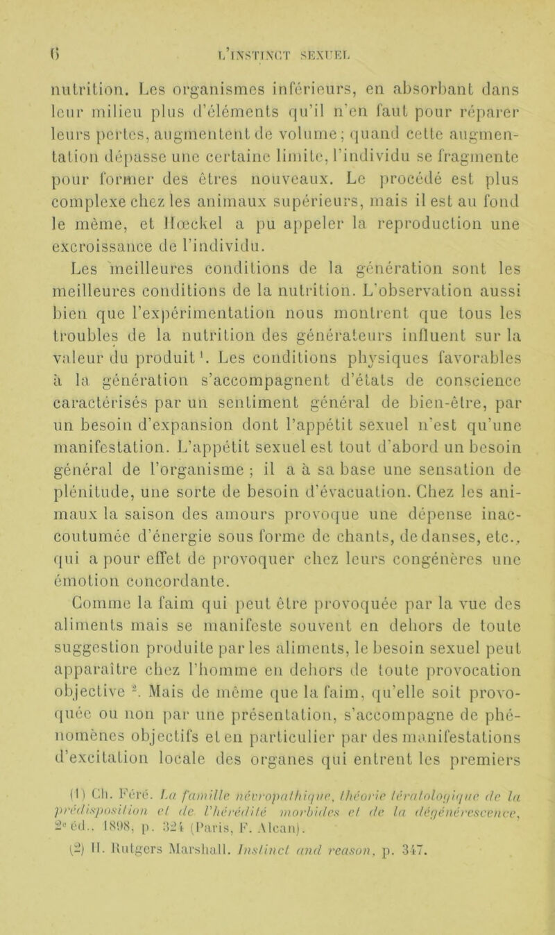 milrilion. Les organismes inférieurs, en absorbant dans leur milieu plus d’éléments qu’il n’en faut pour réparer leurs [lertcs, augmentent de volume; (juand celte augmen- tation dépasse une certaine limite, l’individu se fragmente pour former des êtres nouveaux. Le procédé est plus complexe chez les animaux supérieurs, mais il est au fond le même, et llœckel a pu appeler la reproduction une excroissance de l’individu. Les meilleures conditions de la génération sont les meilleures conditions de la nutrition. L'observation aussi bien que l’expérimentation nous montrent que tous les troubles de la nutrition des générateurs influent sur la valeur du produit*. Los conditions physiques favorables à la génération s’accompagnent d’étals de conscience caractérisés par un sentiment général de bien-être, par un besoin d’expansion dont l’appétit sexuel n’est qu’une manifestation. L’appétit sexuel est tout d’abord un besoin général de l’organisme ; il a à sa base une sensation de plénitude, une sorte de besoin d’évacuation. Chez les ani- maux la saison des amours provoque une dépense inac- coutumée d’énergie sous forme de chants, de danses, etc., (jui a pour elTet de provoquer chez leurs congénères une émotion concordante. Comme la faim qui peut être provoquée par la vue des aliments mais se manifeste souvent en dehors de toute suggestion produite par les aliments, le besoin sexuel peut apparaître chez riiomme en dehors de toute provocation objective -. Mais de même ({ue la faim, qu’elle soit provo- quée ou non j)ar une présentation, s’accompagne de phé- nomènes objectifs et en particulier par des manifestations d’excitation locale des organes qui entrent les premiers (1) Ch. Fi-rO. La famille iiévrojuilhiiiac, théorie léralnloi/iijae de lu predispnsilion et de Vhcrédilé morbides et de ta défféiiére.sceiice, ISilS, p. (Paris, F. .\lcan). 1^:.’) 1[. lUilgers .Marsiiall. Instinct and reason, p. 347.