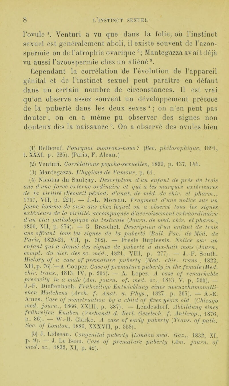 Toviilc Venliiri a vu que dans la folie, où l’instinct sexuel est généralement aboli, il existe souvent de l’azoo- spermie ou de l’atrophie ovarique Mantegazza avait déjà vu aussi l’azoospermie chez un aliénée Cependant la corrélation de l’évolution de l’appareil génital et de l’instinct sexuel peut paraître en défaut dans un certain nombre de circonstances. 11 est vrai qu’on observe assez souvent un développement précoce de la puberté dans les deux sexes ; on n’en peut pas douter ; on en a même pu observer des signes non douteux dès la naissance On a observé des ovules bien (1) Dclbœuf. Pourquoi mourons-nous? (liev. philosophique, 1801, t. XXXI, 1). 2:25). (Paris, F. Alcan.) (2) Venturi. Corrélations psqcho-sexuelles, 1899, p. 137. 144. (3) Mantegazza. L'hyqiène de l'amour, p. (il. (4) Nicolas du Sanlcaj'. Description, d'un enfant de près de trois ans d'une force externe ordinaire et qui a les marques extérieures de la virilité [llecueil périod. d'anal, de méd. (te chir. et pharm., 1757, VII, p. 221). — .l.-L. Moreau. Fraymenl d'une notice sur un jeune homme de onze ans chez lc(iuel on a observé tous les siynes extérieurs de la virilité, accompaynés d'accroissement e.rtraordinaire d'un étal pathologique du testicule {Journ. de med. chir. et pharm.^ ■ 180(), XII, p. 274). — G. Hreschet. Description d'un enfant de trois ans offrant tous les signes de la puberté {Bull. Fac. de Méd. de ]‘aris, 1820-21, VU, p. 302). — Presle Duplessis. Xotice sur un enfant qui a donné des signes de puberté à di.v-huil mois [Journ. compl. du dict. des sc. méd.. 1821, VIII, p. 277). — J.-F. Soulh. Distory of a case of prématuré puberly {Med. chir. Irans . 1822, XII,p. 7(1).’—A.Cooper. Case of prématuré puberty in the fe male {.Med. chir. trans., 1813, ÎV, p. 204). — A. Lopez. .1 c((se of remarhable precocily in a male (.Du. Journ. of. med. sc.. 1843, V. p. 500). — J.-F. DielTenbach. Frühzeilige Fnlwicldung eines neunzehnmonatli- ehen Mndchens {.\rch. f. Anal. u. Phys., 1827, p. 367). — A.-E. Ames. Case of menstruation by a child of fives years old {Chicago med. journ., 18(i6, X.XllI, p. 387). — Ijendesdorf. Abbildung eines frühreifen knaben (Verhandl d. Berl. Ceselsch. f. .Inlhrop., 1876, p. 86). — W .-11. Clarke. .1 case of eurly puberly {Trans. ofpalh. Soc. of London, 1886, XXXVll, p. 358). (5) J. Lidseau. Congénital puberly {London med. (iaz.. 1832, XI, p. 0). — J. Le Beau. Case of prématuré puberly {Am. journ. of med. sc., 1832, XI, p. 42).
