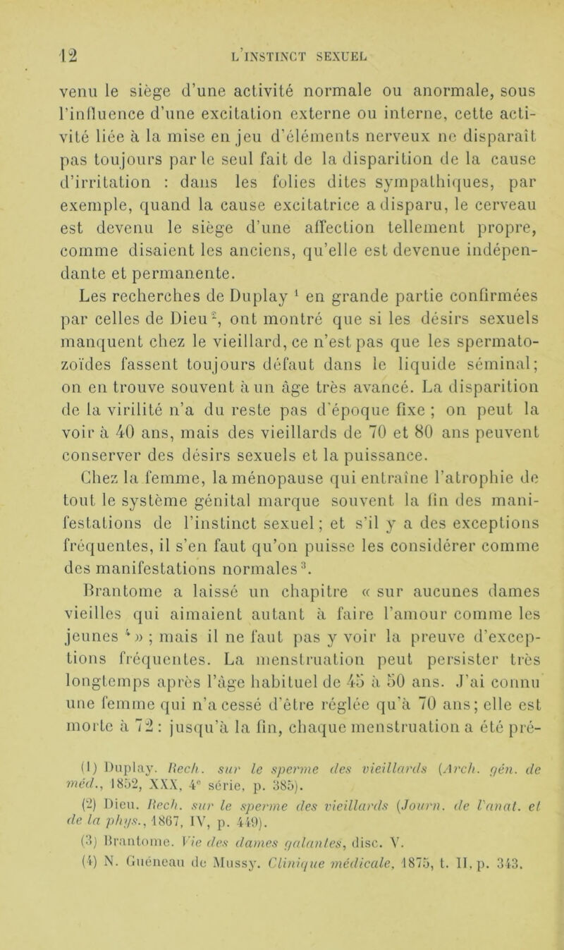 venu le siège d’une activité normale ou anormale, sous l’inlluence d’une excitation externe ou interne, cette acti- vité liée à la mise en jeu d’éléments nerveux ne disparaît pas toujours parle seul fait de la disparition de la cause d’irritation : dans les folies dites sympatliiijues, par exemple, quand la cause excitatrice a disparu, le cerveau est devenu le siège d’une affection tellement propre, comme disaient les anciens, qu’elle est devenue indépen- dante et permanente. Les recherches de Du play ^ en grande partie confirmées par celles de Dieu, ont montré que si les désirs sexuels manquent chez le vieillard, ce n’est pas que les spermato- zoïdes fassent toujours défaut dans le liquide séminal; on en trouve souvent à un âge très avancé. La disparition de la virilité n’a du reste pas d’époque fixe ; on peut la voir à 40 ans, mais des vieillards de 70 et 80 ans peuvent conserver des désirs sexuels et la puissance. Chez la femme, la ménopause qui entraîne l’atrophie de tout le système génital marque souvent la lin des mani- festations de l’instinct sexuel ; et s’il y a des exceptions fréquentes, il s’en faut qu’on puisse les considérer comme des manifestations normales^. Brantôme a laissé un chapitre « sur aucunes dames vieilles qui aimaient autant à faire l’amour comme les jeunes ; mais il ne faut pas y voir la preuve d’excep- tions fréquentes. La menstruation peut persister très longtemps après l’àgc habituel de 4o à 50 ans. J’ai connu une femme qui n’a cessé d'être réglée qu'à 70 ans; elle est morte à 72 : jusqu’à la fin, chaque menstruation a été pré- (1) Diiplay. Hec/i. sur le sperme des vieillards {Arch. Çjén. de méd., 1852, XXX, 4“ série, p. 385). (2) Dieu. Hech. sur le sperme des vieillards {Joiiru. de Vauat. el de. la phys., 1867, IV, p. 440). (3) Hraiitonie. Vie des dames yalaules, dise. V. (4) i\. (Juéneau de Mussy. Clinique médicale, 1875, t. II, p. 343.