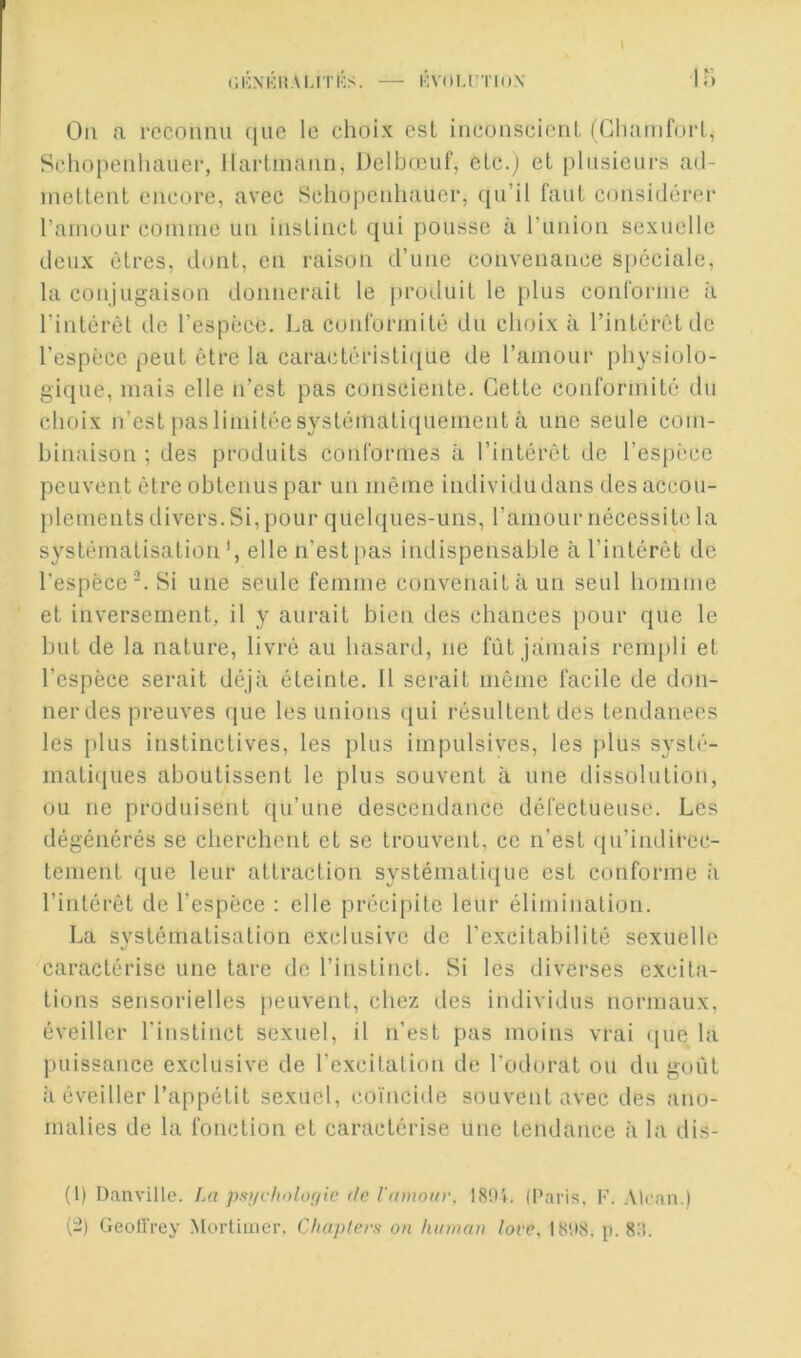 (’.KXKItAUTKS. — KVOU’TIO.V Ou a l'ocoimu que le choix est iiieonscieuL (Chamforl, Schopeiiluuier, llartinaim, Delbœuf, elc.j et plusieurs ad- metteut encore, avec Schopculiaucr, {[u’il faut considérer l’ainour coniine un instinct qui pousse à runion sexuelle deux êtres, dont, en raisun d’une convenance spéciale, la conjugaison donnerait le produit le plus conrornie à rintérêl i,le l’espèce. La conrorinité du choix à l’intérêt de l’espèce peut être la caractéristi([ue de ramour physiolo- gique, mais elle n’est pas consciente. Cette conformité du choix n’est pas limitée systémati({uement à une seule com- binaison ; des produits conformes à l’intérêt de l’espi'ce peuvent être obtenus par un même individu dans des accou- plements divers. Si, pour quelques-uns, l’amour nécessite la systématisation elle n’est pas indispensable à l’intérêt de l’espèce. Si une seule femme convenait à un seul homme et inversement, il y aurait bien des chances pour que le but de la nature, livré au hasard, ne fût jamais rempli et l’espèce serait déjà éteinte. 11 serait même facile de don- ner des preuves que les unions ([ui résultent des tendances les plus instinctives, les plus impulsives, les plus systé- matiques aboutissent le plus souvent à une dissolution, ou ne produisent qu’une descendance défectueuse. Les dégénérés se cherchent et se trouvent, ce n’est (ju’indircc- tement que leur attraction systémati(jue est conforme à l’intérêt de l’espèce : elle précipite leur élimination. La systématisation exclusive de l'cxcitabililé sexuelle caractérise une tare de l’instinct. Si les diverses excita- tions sensorielles iieuvent, chez des individus normaux, éveiller l'instinct sexuel, il n’est pas moins vrai (|ue la puissance exclusive de l’excitation de l’odurat ou du goût à éveiller l’appétit sexuel, coïncide souvent avec des ano- malies de la fonction et caractérise une tendance à la dis- (1) Danville. La p-9jivliolo;/ie de l'amonv, 189t. (Paris, F. Alcan.) (-) Geolîrey Mortimer, Cliaplers on hinnan love, 1898. jt. 8:i.