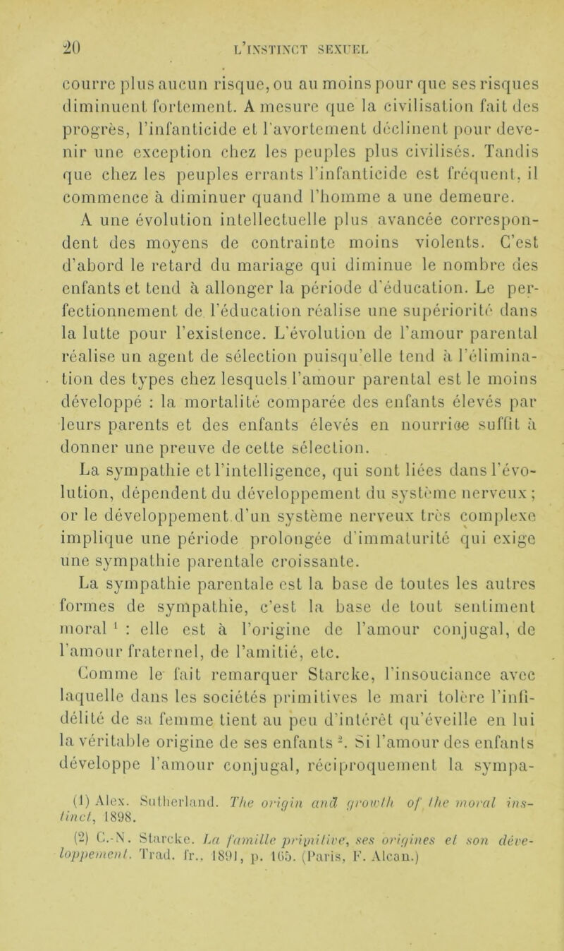 couiTC plus aucun risque, ou au moins pour que ses risques diminuenl forLeinenL. A mesure ejue la civilisaLion fait des progrès, rinlanlicide et l’avortement déclinent pour deve- nir une exception chez les peuples plus civilises. Tandis que chez les peuples errants l’infanticide est fréquent, il commence à diminuer quand l’homme a une demeure. A une évolution intellectuelle plus avancée correspon- dent des moyens de contrainte moins violents. C’est d’abord le retard du mariage qui diminue le nombre des enfants et tend à allonger la période d’éducation. Le per- fectionnement de l’éducation réalise une supériorité dans la lutte pour l’existence. L’évolution de l’amour parental réalise un agent de sélection puisqu’elle tend à l’élimina- tion des types chez lesquels l’amour parental est le moins développé ; la mortalité comparée des enfants élevés par leurs parents et des enfants élevés en nourrioe suffît à donner une preuve de cette sélection. La sympathie et l’intelligence, qui sont liées dans l’évo- lution, dépendent du développement du .systrunc nerveux ; or le développement d’un système nerveux très complexe implique une période prolongée d’immaturité qui exige une sympathie parentale croissante. La sympathie parentale est la base de toutes les autres formes de sympathie, c’est la base de tout sentiment moral ‘ : elle est à l’origine de l’amour conjugal, de ramour fraternel, de l’amitié, etc. Comme le fait remarquer Starcke, l’insouciance avec laquelle dans les sociétés primitives le mari tolère l’infi- délité de sa femme tient au peu d’intérêt qu’éveille en lui la véritable origine de ses enfants Si l’amour des enfants développe l’amour conjugal, réciproquement la symjia- (1) Alex. Siillicrlaiul. T/ie oriÿin ami (/roii'l/i of l/ic moral ins- tincl, 1898. (2) C.-N. Starcke. La famille priiuilive, ses origines el son déve- loppement. Trad. Ir.. 1891, p. 105. (Paris, F. Alcau.)