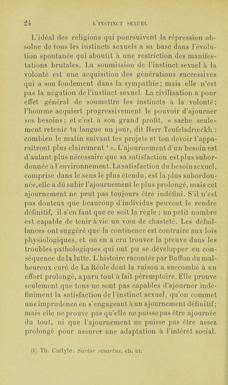 L’idéal des religions (jui poursuivent la répression al>- solne de tous les instincts sexuels a sa base dans l’évolu- tion spontanée qui aboutit à une restriction des manifes- tations brutales. La soumission de l’instinct sexuel à la volonté est une acquisition des générations successives ({Lii a son fondement dans la sympathie; mais elle n’est pas la négation de l’instinct sexuel. La civilisation a pour elfet général de soumettre les instincts à la volonté; riiomme acquiert progressivement le pouvoir d’ajourner ses besoins; et c’est à son grand profit, « sache seule- ment retenir ta langue un jour, dit Ilerr Teufelsdrœckh : combien le matin suivant tes projets et ton devoir t’appa- raîtront plus clairement ^ ». L’ajournement d’un besoin est d’autant plus nécessaire que sa satisfaction est plus subor- donnée à l’environnement. La satisfaction du besoin sexuel, conqirise dans le sens le plus étendu, est la plus subordon- née,elle a dù subir l’ajournement le plus prolongé, mais cet ajournement ne peut pas toujours être indéfini. S’il n’est pas douteux que beaucoup d’individus peuvent le rendre définitif, il s’en faut que ce soit la règle ; un petit nombre est capable de tenir à vie un vœu de chasteté. Les défail- lances ont suggéré que la continence est contraire aux lois physiologiques, et on en a cru trouver la preuve dans les troubles pathologiques qui ont pu se développer en con- séquence de la lutte. L’histoire racontée par Buffon du mal- heureux curé de l.alléole dont la raison a succombé à un effort prolongé, a paru tout à fait péremptoire. Elle prouve seulement (jue tous ne sont pas capables d’ajourner indé- finiment la satisfaction de l’instinct sexuel, qu’on commet une imprudence en s’engageant à un ajournement définitif; mais elle ne prouve pas qu’elle ne puissepas être ajournée du tout, ni que rajournement ne puisse pas être assez prolongé pour assurer une adaptation à l’intérêt social.