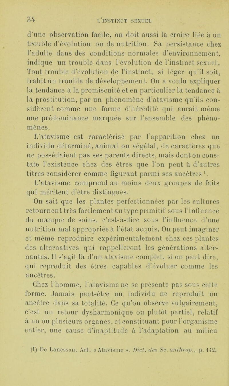 d’une observation facile, on doit aussi la croire liée à un trouble d’évolution ou de nutrition. Sa persistance chez l’adulte dans des conditions normales d’environnement, indique un trouble dans l’évolution de l’instinct sexuel. Tout trouble d’évolution de l’instinct, si léger qu’il soit, trahit un trouble de développement. On a voulu expliquer la tendance à la promiscuité et en particulier la tendance à la prostitution, par un phénomène d’atavisme qu’ils con- sidèrent comme une forme d’hérédité qui aurait môme une prédominance marquée sur l’ensemble des phéno- mènes. L’atavisme est caractérisé par l’apparition chez un individu déterminé, animal ou végétal, de caractères que ne possédaient pas ses parents directs, mais dont on cons- tate l’existence chez des êtres que l’on peut à d’autres titres considérer comme figurant parmi ses ancêtres L L’atavisme comprend au moins deux groupes de faits qui méritent d’être distingués. On sait que les plantes perfectionnées par les cultures retournent très facilement au type primitif sous l’innuence du manque de soins, c’est-à-dire sous l’intluence d’une nutrition mal appropriée à l’état acquis. On peut imaginer et même reproduire expérimentalement chez ces plantes des alternatives qui rappelleront les générations alter- nantes. 11 s’agit là d’un atavisme complet, si on peut dire, qui reproduit des êtres capables d’évoluer comme les ancêtres. Chez l’homme, l’atavisme ne se présente pas sous cetle forme. Jamais peut-êti-e un individu ne reproduit un ancêtre dans sa totalité. Ce qu’on observe vulgairement, c’est un retour dysharmonique ou plutôt partiel, relatif à un ou plusieurs organes, et constituant pour l’organisme entier, une cause d’inaptitude <à l’adaptation au milieu (1) Do Lanessan. Art. « Alavisinc ». Die/, r/rw Sc. (iiil/irop., p. 142.