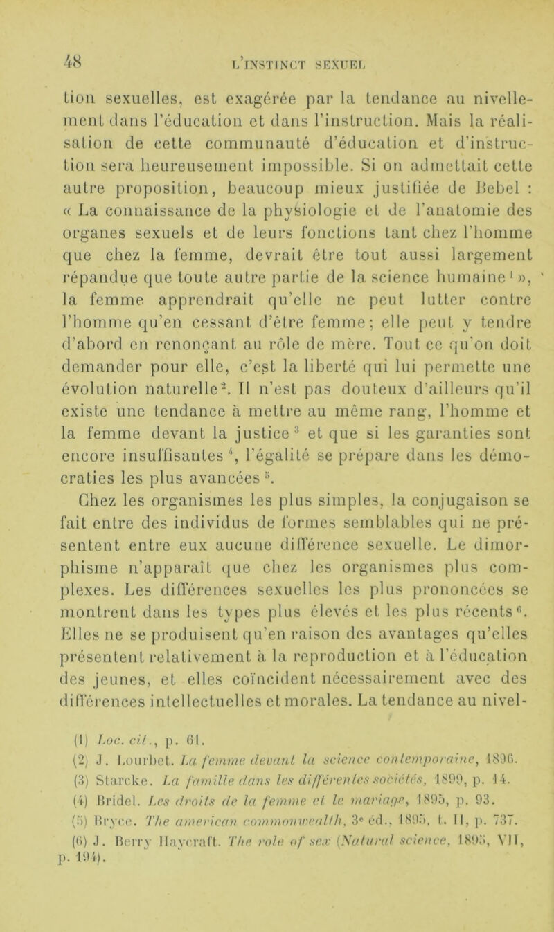 lion sexuelles, est exagérée par la lendance au nivelle- meiiLdans l’éducaLioii et dans rinslruction. Mais la réali- salioii de celle communauté d’éducation et d’instruc- tion sera heureusement impossible. Si on admettait cette autre proposition, beaucoup mieux justitiée de llebel ; « La connaissance de la phyiiiologie et de l’anatomie des organes sexuels et de leurs fonctions tant chez l’iiomme que chez la femme, devrait être tout aussi largement répandue que toute autre partie de la science humaine’)), ' la femme apprendrait qu’elle ne peut lutter contre l’homme qu’en cessant d’être femme; elle peut y tendre d’abord en renonçant au rôle de mère. Tout ce qu’on doit demander pour elle, c’est la liberté qui lui permette une évolution naturelle-. Il n’est pas douteux d’ailleurs qu’il existe une tendance à mettre au même rang, l’homme et la femme devant la justice^ et que si les garanties sont encore insuflisantes l’égalité se prépare dans les démo- craties les plus avancées Chez les organismes les plus simples, la conjugaison se fait entre des individus de formes semblables qui ne pré- sentent entre eux aucune dilférence sexuelle. Le dimor- phisme n’apparaît que chez les organismes plus com- plexes. Les dilTérences sexuelles les plus prononcées se montrent dans les types plus élevés et les plus récents®. Elles ne se produisent qu’en raison des avantages qu’elles présentent relativement à la reproduction et à l’éducation des jeunes, et elles coïncident nécessairement avec des différences intellectuelles et morales. La tendance au nivel- (I) Loc. cUp. 01. {2) J. l.owvhcl. La femme devant la science contemporaine, 1890. (3) Starcke. La famille dans les différentes sociétés. 1899, p. 14. (4) Hi’idcl. Les droits de la femme et le mariapr, I89à, p. 93. (.3) Hryce. The american commomreallh, 3® Cfl.. 189.3. I. Il, p. 737. (0) J. Beiry 1 laverait. The rôle of se.r {Nataral science. 189.3, X II, p. 194).