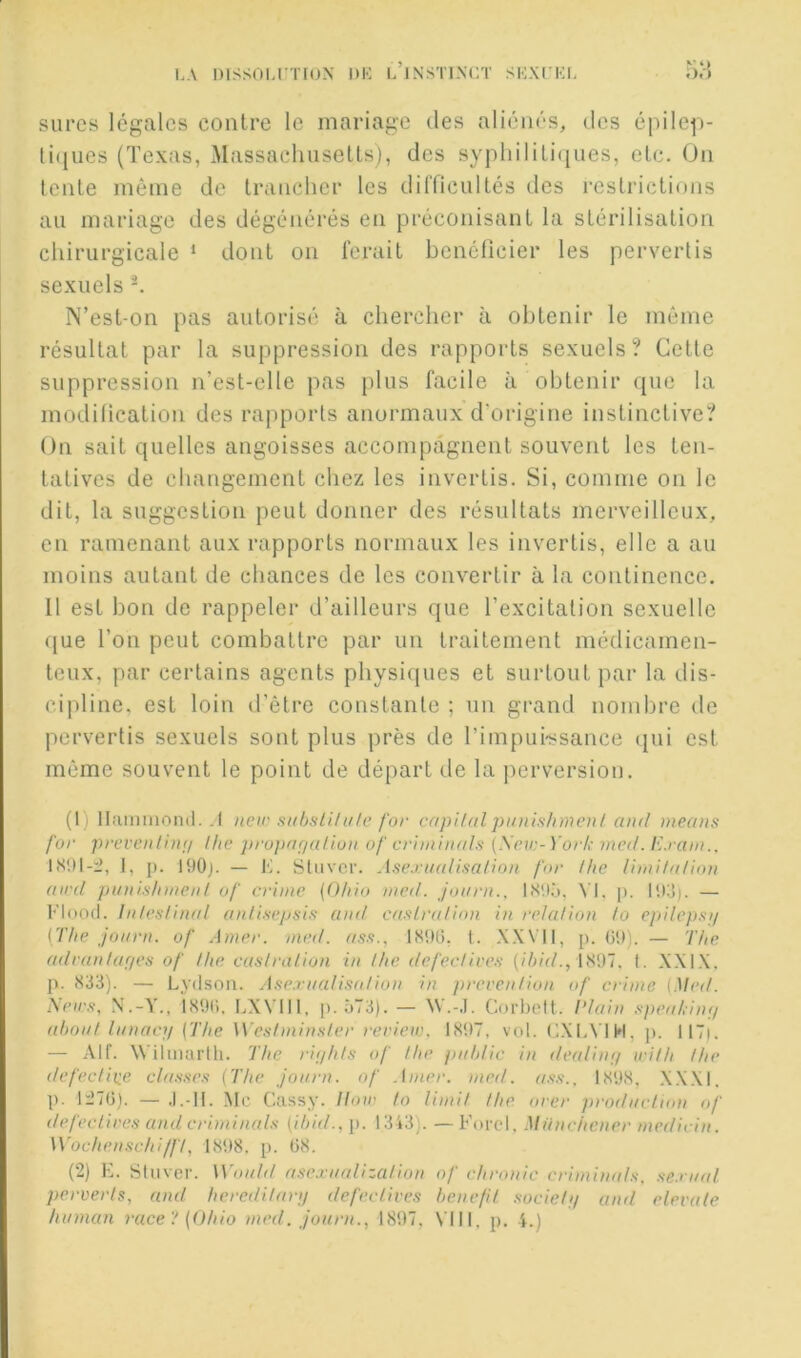 i.A Dissoi.rrroN dk l’instixct si';xn;i. sures légales contre le mariage des aliénés, des épilep- ti(|ues (Texas, MassachuseUs), des syphiliLi(|iies, etc. On tente même de trancher les dilTicultés des restrictions au mariage des dégénérés en préconisant la stérilisation chirurgicale * dont on ferait bénéficier les pervertis sexuels N’est-on pas autorisé à chercher à obtenir le même résultat par la suppression des rapports sexuels? Cette suppression n’est-elle pas plus facile à obtenir que la modification des rapports anormaux d’origine instinctive? On sait quelles angoisses accompagnent souvent les ten- tatives de changement chez les invertis. Si, comme on le dit, la suggestion peut donner des résultats merveilleux, eu ramenant aux rapports normaux les invertis, elle a au moins autant de chances de les convertir à la continence. 11 est bon de rappeler d’ailleurs que l’excitation sexuelle que l’on peut combattre par un traitement médicamen- teux, par certains agents physiques et surtout par la dis- cipline, est loin d’être constante ; un grand nombre de pervertis sexuels sont plus près de l’impui-ssance <[ui est même souvent le point de départ de la |)erversion. (1) Ihimmond. .1 new siihsli/itle for cnpUal punishmen! and nieans for prevenUnij llie pru})nfjulion of crhnhud.s (\ev:-Yorl,- med. Exani.. IS!)l-:2, 1, p. 190}. — K. Stiivcr. Asextudisalioti for lhe linii/a/ion aird pinilsinneni of crime {Ohio med. joiirn., ISU.'j, A’I. p. 103). — Flood. Inles/inal anli.s-epsi.s and ca.’ilralion in relation to epilepmj {The jonrn. of Amer. med. lS9(j, 1. .X.WIl, p. (39). — The adranlaf/eÿ of lhe caslration in lhe defeclive.v {ihid., Î897. 1. XXI.X. p. 833). — Lydson. A.’te.rnali.'^idion in prevenlion of crime {Med. ?s,eir.'i, N.-Y., isOU. I.XVlll, [). 573). — W.-J. Corbcit. Idain .<ipeal,inf/ ahonl Innacji {The Wesimin.sler review. 1897, vol. (3.XLVIH, p. 117|. — Alf. Wilmartli. The riijhls of lhe pnhUc in deaUnij wilh lhe defedine cla.s.se.'i {The Jonrn. of .Imer. med. 1898. X.XXI. p. li’7(3). — .1.-11. Mc Cassy. Hoie lo limil lhe orer prodncTion of defeclives and crirninals {ihid., p. 1343). — Forci, Münchener medirin. Wochenschi/fl, 1898. p. 08. (2) E. Sliivcr. Wonlil asexnalizalion of chronic crimimds, sexmd perverh, and heredilanj defeclives henefil socielu and elevale