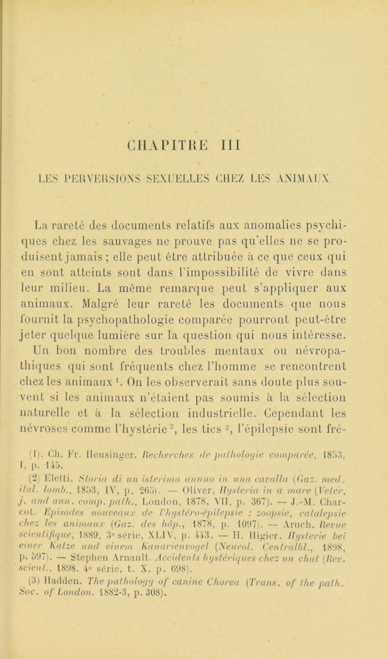 LES PEUVEHSIUNS SEXl'ELLES CHEZ LES A.NLMAI X La rareté des documents relatifs auK anomalies psychi- ques chez les sauvages ne prouve pas qu'elles ne se pro- duisent jamais ; elle peut être attribuée à ce que ceux qui en sont atteints sont dans l'impossibilité de vivre dans leur milieu. La même remarque peut s’appliquer aux animaux. Malgré leur rareté les documents que nous fournit la psychopathologie comparée pourront peut-être jeter quelque lumière sur la question qui nous intéresse. Un bon nombre des troubles mentaux ou névropa- thi(jues (pii sont fréquents chez l’homme se rencontrent chez les animaux '. On les observerait sans doute plus sou- vent si les animaux n’étaient pas soumis à la sélection naturelle et à la sélection industriLdle. Cependant les névroses comme l’bystérie, les tics l’épilepsie sont fré- (1) . Ch. Er. Ileiisingci’. Hechcrclies de juilholoijle comparée, IS^iî, I, [). 14.0. (2) lAelti. Siuria di un l.slerimo annuo lu uuu cavnlla (Gaz. med. Uni. lomb., IS.'»!!, IV, p. — OU ver, Ihi.slcria in a mare (\'e/er. j. and ann. comp. palli., I.oiuloii, 1878, Vil, P- 367). — ,1.-.M. Cliar- col. Episodes noureau.r de l'Iii/s/éro-épilejisie : zoopsie, caialepsic c/iez les animan.r (Gaz. des hôp., 1878, p. lO'.C). — Anieli. I{erae seienliliiiae, 1889, 3» sC-rie, .\L1V, p. 443 . — 1 1. Iligior. Ih/s/erie bel euier Kalze and einem Kanaricnvur/el (Xeurul. Centralbl., 1898, p. Ô97). — Slepiieii .\rnaiilt. Accidents Injslériqnes chez un chai {lier, scient.. 1898. 4“ s(irie, t. X, p. 698). (3) iUuldcn. The palholorp! of canine Chorea (Trans. of lhe palh. Soc. Of London. 1882-3, p. 308).