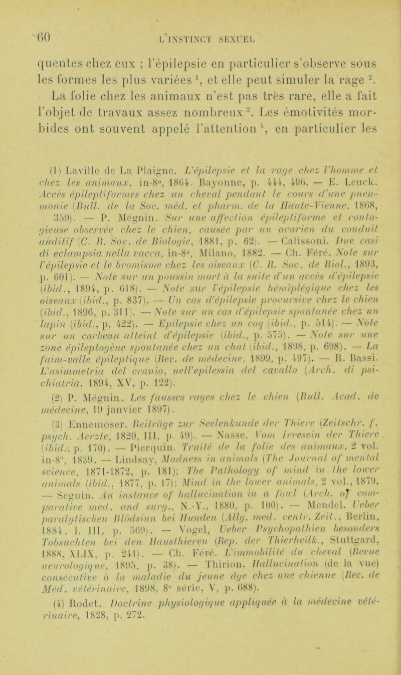 l/jXSTl.\CT SEXCEL M)0 queiiles chez eux ; ré|)ilepsie eu particulier s’observe sous les Cormes les plus variées et elle peut simuler la rage La folie chez les animaux n’est pas très rare, elle a fait l’objet de travaux assez nombreux^. Les émotivités mor- bides ont souvent appelé l’attention \ en particulier les (1) Lavillc (le I.a Plai^nie. L'épilopsle et la râpe chez riiommc et chez le.s anunaiix, iu-8“, 18(i4. llayoïine, p. iU, 4Üii. — E. Leuok. Jetr.s- épile]>lif'or))tes chez un cheval pendant le cours d'n ne pnen- nionie [Bnll. de la Soc. méd. et jiharin. de la Jlante-Vienne. 18(iS, ilâ!)). — P. Mégnin. Snr une a/feclion épileptiforme et conta- fliet/se observée chez le. chien, causée, par un acarien du conduit au(titif{C. /?. Soc. de Biologie, 1881, p. (52). —Calissoni. hue cnsi di eclampsia nella vucca, in-8“, Milaiu). 1882. — Eli. Féré. Sole, sur l'épilepsie et le bromisme chez les oiseaux (C. B. Soc. de Biol., 1893, p. liOl). — Sole sur un pou,ssin mort à la suite d'un accès d'épilepsie [ibid., 1804, p. ÜI8i. — Sole sur l'éjiilepsie hémiplégique chez les oiseau.v [ibid., p. 837). — Un cas d'épilepsie ]irocursire chez le chien [ibid., 189G, p. 311). — Sole sur un cas d'épilep.sie spontanée chez un lujiin (ibid., p. 422). — Epilepsie chez un coq [ibid.. p. oli). — Sole sur un corbeau atteint d'épilepsie (ibid.. p. ;)73). — Aa/e sur une zone épileptogène. spontanée chez un chat (ibid., 1808. p. 608). — l.a faim-valle épileptique (Bev. de médecine. 1899, ji. 'i97). — II. llassi. L'((simmetria del cranio, neU'epile.ssia (tel cavallo {.irch. di psi- chialria, 1891, XV, ji. 122). (2) P. M(‘gniii. L(\s fausses rages chez le chien {Bull, .icad. de niédecine, 19 janvier 1897). (3) Eiinemoser. Beitrage zur Seelenhunde der Thiere (Zeilschr. f. psgch. Aerzte, 1820, III, p 49). — Xas.se. Vom Irrcsein der Thiere [ibid..p. 170). — Picnpiin. Traité de lu folie d(>s aninaïux, 2 vol. in-S, 1839. — Eiiulsay, .Madia'ss in animuls (The .lourual of mental science, 1871-1872, p. 181); The Balhologg of mind in lhe loircr aniuuüs (ibid., 1877, p. 17); Mind in the lower anim(ds,2 vol., 1870. — Seguin, .la instance of hallucination in a fond (,\rch. of com- ’jiaralive med. and surg., N.-\., 1880. p. 100). — .Mendel. t eber paralgUischen Blmlsinn bei Ilunden (Allg. med. centr.Ze.it., llerlin. 1881. 1. III. p. iiOO). — Vogel, leber Bsgchojmthien besonders Tobsuch/en bei den Jlausthieren (Bep. der l hicrheilt:., Slutlganl, 1888, .\U.\, p. 21l|. — Cil. Féir. lèimmiddlité du cheval (Berne neurologi(iue, I89.‘). ji. 38). — Tliirion. Hallucination |ile la vue) con.séculive à la maladie du jeune <\ge chez une chienne {Bec. de Méd. vétérinaire, 1898, 8“ série, \. p. 688). (1) Roclcl. hoclrine physiolof/i(jue (tjipliquée à la médecine vété- rinaire, 1828, p. 272.