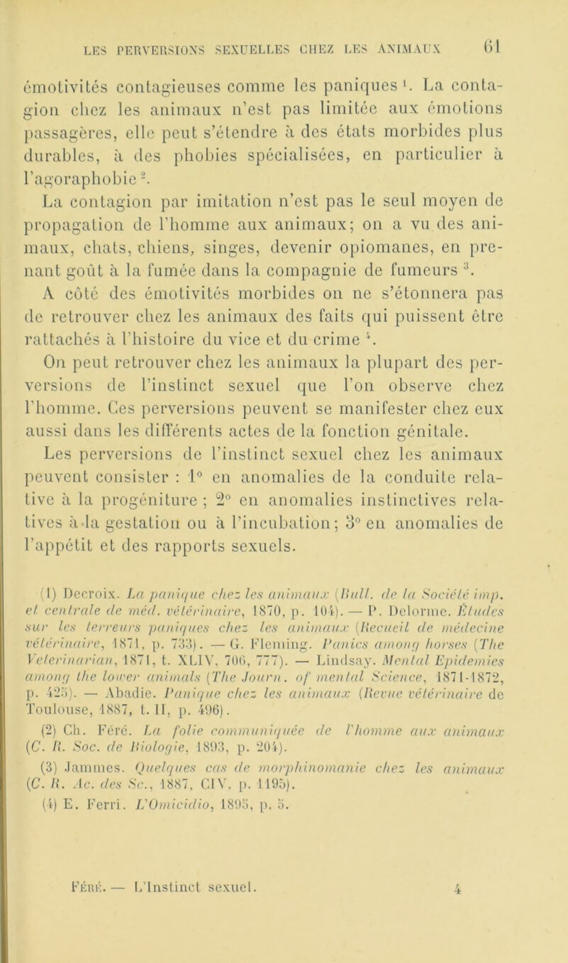 t)l émotivités contagieuses comme les paniques La conta- gion chez les animaux n’est pas limitée aux émotions passagères, elle peut s’étendre à des états morbides plus durables, à des phobies spécialisées, en particulier à l’agoraphobie ^ La contagion par imitation n’est pas le seul moyen de propagation de l'homme aux animaux; on a vu des ani- maux, chats, chiens, singes, devenir opiomanes, en pre- nant goût à la fumée dans la compagnie de fumeurs A coté des émotivités morbides on ne s’étonnera pas de retrouver chez les animaux des faits qui puissent être rattachés à l’histoire du vice et du crime L On peut retrouver chez les animaux la plupart des per- versions de l’instinct sexuel que l’on observe chez l’homme. Ces perversions peuvent se manifester chez eux aussi dans les dilTérents actes de la fonction génitale. Les perversions de l’instinct sexuel chez les animaux peuvent consister ; 1® en anomalies de la conduite rela- tive à la progéniture ; 12® en anomalies instinctives rela- tives àda gestation ou à l’incubation ; o® en anomalies de l’appétit et des rapports sexuels. (1) Dccroix. La painr/ue chez les animaux [Hall, de la Socié/é imp. cl centrale de mcd. vétérinaire, 1870, p. lOi). — 1*. Dcloniic. Etndes sur les terreurs pani<iucs chez les animaux [Hecueil de médecine vétérimdre, 1871, p. 733). —G. Fleming. Panics anion;/ horses {The Veterinarian, 1871, t. XLIV, 700, 777). — Limlsay. Mental Epidémies amoiif/ lhe loiver animais [The Journ. nf mental Science, 1871-1872, p. 423). — Abadie. Panique chez les animaux (llevue vétérinaire de Toulouse, 1887, t. Il, p. 496). (2) Ch. Féré. La folie communitiuée de l'homme aux animaux {C. II. Soc. de liiolofiie, 1893, p. 204). (3) .lanmics. (Quelques cas de morphinomanie chez les animaux (C. H. -le. des Sc., 1887, CIV. p. 1193). (4) E. Ferri. L'Umicidio, 1893, p. 3. Féhk.— 1/lnslinct sexuel.