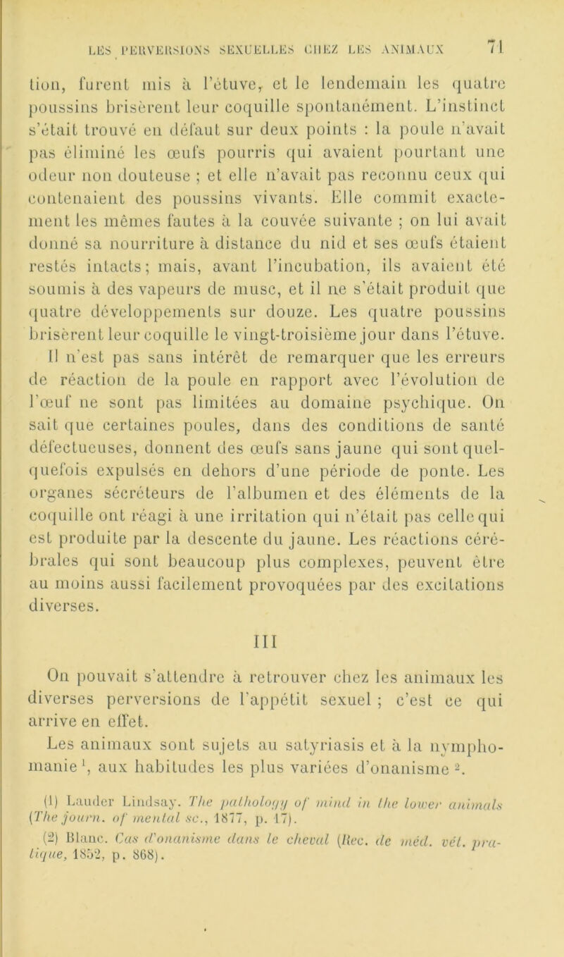 liuli, furent mis à l’ctuvc^ et le lendemain les quatre poussins brisèrent leur coquille spontanément. L’instinct s’était trouvé en défaut sur deux points : la poule n’avait pas éliminé les œufs pourris qui avaient pourtant une odeur non douteuse ; et elle n’avait pas reconnu ceux ([ui contenaient des poussins vivants. Elle commit exacte- ment les mêmes fautes à la couvée suivante ; on lui avait donné sa nourriture à distance du nid et ses œufs étaient restés intacts; mais, avant l’incubation, ils avaient été soumis à des vapeurs de musc, et il ne s’était produit que tjuatre développements sur douze. Les quatre poussins brisèrent leur coquille le vingt-troisième jour dans l’étuve. 11 n’est pas sans intérêt de remarquer que les erreurs tic réaction de la poule en rapport avec l’évolution de l’œuf ne sont pas limitées au domaine psyclii(iue. On sait que certaines poules, dans des conditions de santé défectueuses, donnent des œufs sans jaune qui sont quel- quefois expulsés en dehors d’une période de ponte. Les organes sécréteurs de l’albumen et des éléments de la coquille ont réagi à une irritation qui n’était pas celle qui est produite par la descente du jaune. Les réactions céré- brales qui sont beaucoup plus complexes, peuvent être au moins aussi facilement provoquées par des excitations diverses. III On pouvait s’attendre à retrouver chez les animaux les diverses perversions de l’appétit sexuel ; c’est ce qui arrive en elfet. Les animaux sont sujets au satyriasis et à la nympho- manie*, aux habitudes les plus variées d’onanisme L (1) l.iuuler Limlsay. The palholoim of mhid ht /lie lower animais (The jüuni. of menlal .se., 1877, p. 17). (rî) Hlauc. Cals d'onaniÿine dans le cheval (liée, de inéd. vél. iira- lujue, 18â'2, p. 868).