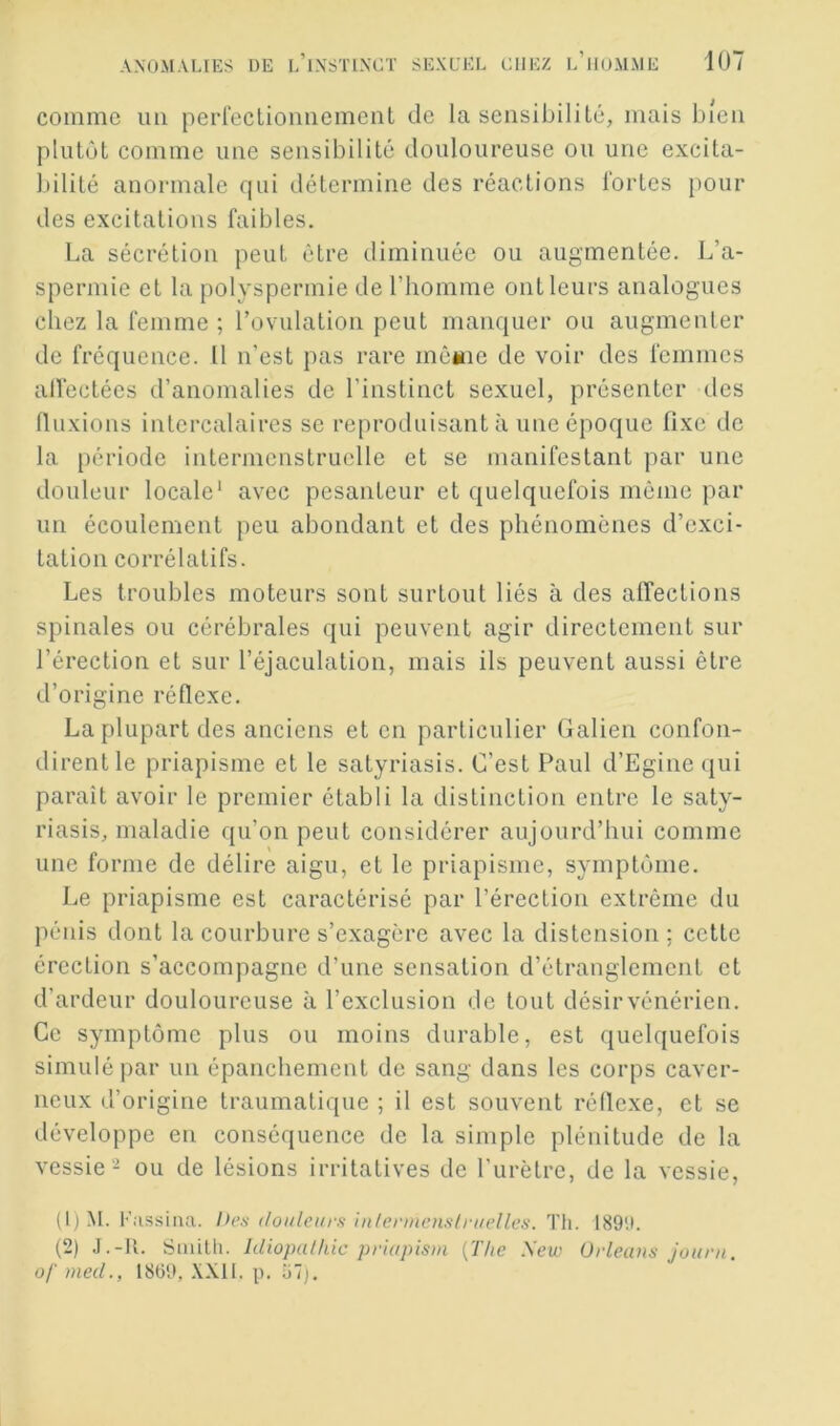 comme im perreclionnement de la sensibilité, mais bleu plutôt comme une sensibilité douloureuse ou une excita- bilité anormale qui détermine des réactions lortes pour des excitations faibles. La sécrétion peut être diminuée ou augmentée. L’a- spermie et la polyspermie de l’homme ont leurs analogues chez la femme ; rovulation peut manquer ou augmenter de fréquence. 11 n’est pas rare mé*ne de voir des femmes alfectées d’anomalies de l’instinct sexuel, présenter des Iluxions intercalaires se reproduisant à une époque fixe de la période intermenstruelle et se manifestant par une douleur locale' avec pesanteur et quelquefois même par un écoulement peu abondant et des phénomènes d’exci- tation corrélatifs. Les troubles moteurs sont surtout liés à des affections spinales ou cérébrales qui peuvent agir directement sur l’érection et sur l’éjaculation, mais ils peuvent aussi être d’origine réflexe. La plupart des anciens et en particulier Galien confon- dirent le priapisme et le satyriasis. C’est Paul d’Egine qui paraît avoir le premier établi la distinction entre le saty- riasis, maladie qu’on peut considérer aujourd’hui comme une forme de délire aigu, et le priapisme, symptôme. Le priapisme est caractérisé par l’érection extrême du pénis dont la courbure s’exagère avec la distension; cette érection s’accompagne d’une sensation d’étranglement et d’ardeur douloureuse à l’exclusion de tout désirvénérien. Ce symptôme plus ou moins durable, est quelquefois simulé par un épanchement de sang dans les corps caver- neux d’origine traumatique ; il est souvent réflexe, et se développe en conséquence de la simple plénitude de la vessie - ou de lésions irritatives de l'urètre, de la vessie, (1) M. Fassiiia. Ih’s douleurs inlermenslrKelles. Th. 189U. (2) J.-11. Saiilli. Idiopathic priapistn {The Xew Orléans journ. of med., 1869, p. 67).