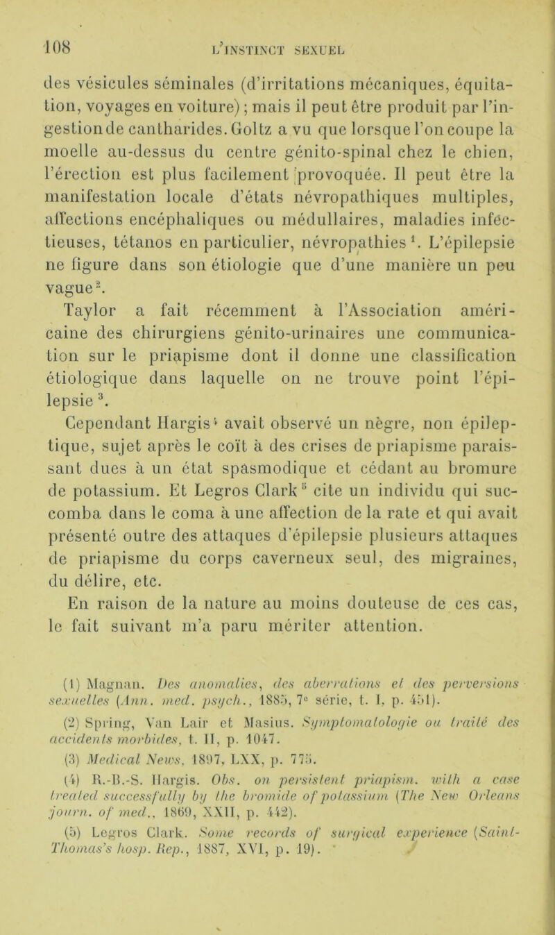 des vésicules séminales (d’irritations mécaniques, équita- tion, voyages en voiture) ; mais il peut être produit par Tin- gestion de cantharides. Goltz a vu que lorsque l’on coupe la moelle au-dessus du centre génito-spinal chez le chien, l’érection est plus facilement 'provoquée. Il peut être la manifestation locale d’états névropathiques multiples, alfections encéphaliques ou médullaires, maladies infôc- tieuses, tétanos en particulier, névropathies h L’épilepsie ne figure dans son étiologie que d’une manière un peu vague^. Taylor a fait récemment à l’Association améri- caine des chirurgiens génito-urinaires une communica- tion sur le priapisme dont il donne une classification étiologique dans laquelle on ne trouve point l’épi- lepsie Cependant Ilargis' avait observé un nègre, non épilep- tique, sujet après le coït à des crises de priapisme parais- sant dues à un état spasmodique et cédant au bromure de potassium. Et Legros Clark “ cite un individu qui suc- comba dans le coma à une affection de la rate et qui avait présenté outre des attaques d’épilepsie plusieurs attaques de priapisme du corps caverneux seul, des migraines, du délire, etc. En raison de la nature au moins douteuse de ces cas, le fait suivant m’a paru mériter attention. (1) Magnan. I>es unomalies, des aberralhvis et des perversions sexuelles [Ann. med. psijcti., 188‘i, 7“ série, t. i. p. (2) Spi'ing, Van Lair et Masius. Sijmplomalolor/ie ou Irailé des accidents morbides, t. II, p. 1047. (3) Medical Seirs, 1807, LXX, i>. 773. CO K.-B.-S. llargis. Obs. on persistent priapism. wilh a case trealed successfullj/ by the bromide of potassium {The .\e«’ Orléans journ. of med.. 1860, XXII, p. 44:2). (ô) Legros Clark. Sume records of suryical expérience {Sainl- Thomas’s hüsp. Rep., 1887, XVI, p. 19). '