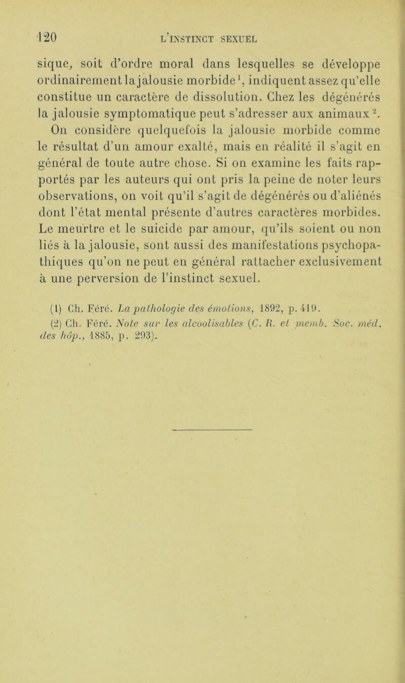 sique, soit d’ordre moral dans lesquelles se développe ordinairement la jalousie morbide ^ indiquent assez qu’elle constitue un caractère de dissolution. Chez les dégénérés la jalousie symptomatique peut s’adresser aux animaux-. On considère quelquefois la jalousie morbide comme le résultat d’un amour exalté, mais en réalité il s’agit en général de toute autre chose. Si on examine les faits rap- portés par les auteurs qui ont pris la peine de noter leurs observations, on voit qu’il s’agit de dégénérés ou d’aliénés dont l’état mental présente d’autres caractères morbides. Le meurtre et le suicide par amour, qu’ils soient ou non liés à la jalousie, sont aussi des manifestations psychopa- thiques qu’on ne peut en général rattacher exclusivement à une perversion de l’instinct sexuel. (1) Ch. Féré. La palhologie des émolions, 1892, p. 419. (2) Ch. Féré. Noie sur les ulcoolisables (C. II. el memb. Soc. mêd. des hop., 1885, p. 293).