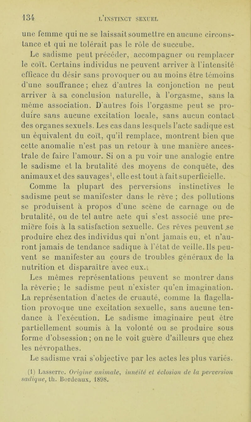 une femme qui ne se laissait soumettre en aucune circons- tance et qui ne tolérait pas le rôle de succube. Le sadisme peut précéder, accompagner ou remplacer le coït. Certains individus ne peuvent arriver à l’intensité efficace du désir sans provoquer ou au moins être témoins d’une souffrance; chez d’autres la conjonction ne peut arriver à sa conclusion naturelle, à l’orgasme, sans la même association. D'autres fois l’orgasme peut se pro- duire sans aucune excitation locale, sans aucun contact des organes sexuels. Les cas dans lesquels l’acte sadique est un équivalent du coït, qu’il remplace, montrent bien que cette anomalie n’est pas un retour à une manière ances- trale de faire l’amour. Si on a pu voir une analogie entre le sadisme et la brutalité des moyens de conquête, des animaux et des sauvages*, elle est tout à fait superficielle. Comme la plupart des perversions instinctives le sadisme peut se manifester dans le rêve ; des pollutions se produisent à propos d’une scène de carnage ou de brutalité, ou de tel autre acte qui s’est associé une pre- mière fois à la satisfaction sexuelle. Ces rêves peuvent ,se produire chez des individus qui n’ont jamais eu, et n’au- ront jamais de tendance sadique à l’état de veille. Ils peu- vent se manifester au cours de troubles généraux de la nutrition et disparaître avec eux.* Les mêmes représentations peuvent se montrer dans la rêverie ; le sadisme peut n'exister qu’en imagination. La représentation d’actes de cruauté, comme la flagella- tion provoque une excitation sexuelle, sans aucune ten- dance à l’exécution. Le sadisme imaginaire peut être partiellement soumis à la volonté ou se produire sous forme d’obsession; on ne le voit guère d’ailleurs que chez les névropathes. Le sadisme vrai s’objective par les actes les plus variés. (1) Lasserre. Origine animale^ inneilé et éclosion de la perversion sadique, Ui. Bordeaux, 1898.