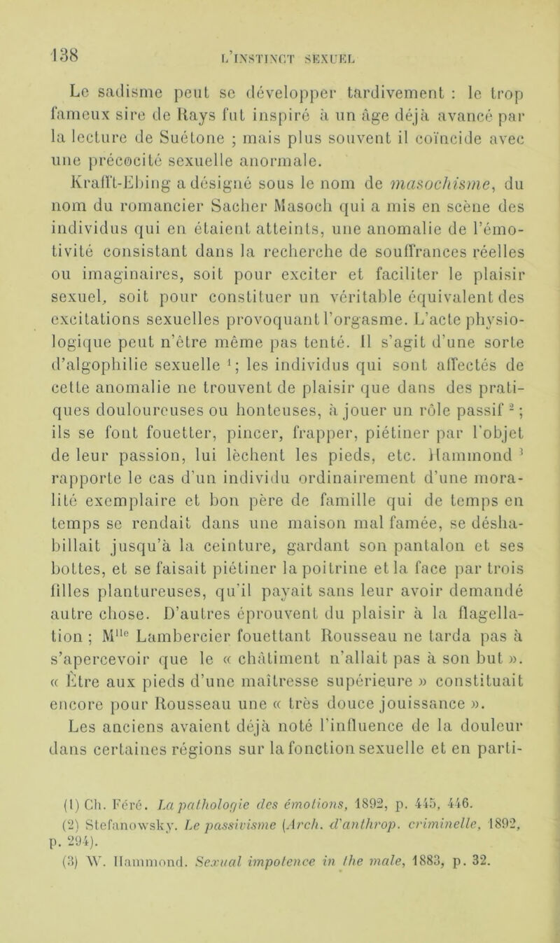 Le sadisme peut se développer tardivement : le trop fameux sire de Itays fut inspiré à un âge déjà avancé par la lecture de Suétone ; mais plus souvent il coïncide avec une précocité sexuelle anormale. Kralft-Ehing a désigné sous le nom de masochisme^ du nom du romancier Sacher Masocli qui a mis en scène des individus qui en étaient atteints, une anomalie de l’émo- tivité consistant dans la recherche de soulfrances réelles ou imaginaires, soit pour exciter et faciliter le plaisir sexuel, soit pour constituer un véritable équivalent des excitations sexuelles provoquant l’orgasme. L’acte physio- logique peut n’être même pas tenté, il s’agit d’une sorte d’algophilie sexuelle les individus qui sont affectés de cette anomalie ne trouvent de plaisir que dans des prati- ques douloureuses ou honteuses, à jouer un rôle passif - ; ils se font fouetter, pincer, frapper, piétiner par l’objet de leur passion, lui lèchent les pieds, etc. Hammond ^ rapporte le cas d’un individu ordinairement d’une mora- lité exemplaire et bon père de famille qui de temps en temps se rendait dans une maison mal famée, se désha- billait jusqu’à la ceinture, gardant son pantalon et ses hottes, et se faisait piétiner la poitrine et la face par trois filles plantureuses, qu’il payait sans leur avoir demandé autre chose. D’autres éprouvent du plaisir à la flagella- tion ; M“® Lambercier fouettant Rousseau ne tarda pas à s’apercevoir que le « châtiment n’allait pas à son but ». « Etre aux pieds d’une maîtresse supérieure » constituait encore pour Rousseau une « très douce jouissance w. Les anciens avaient déjà noté l’influence de la douleur dans certaines régions sur la fonction sexuelle et en parti- (1) Ch. Foré. La pathologie des émotions, 1892, p. 445, 446. (2) Stefanowsky. Le passivisme (Arch. d'anthrop. criminelle, 1892, p. 294). (8) XV. llaniniond. Sexiial impotence in the male, 1883, p. 32.