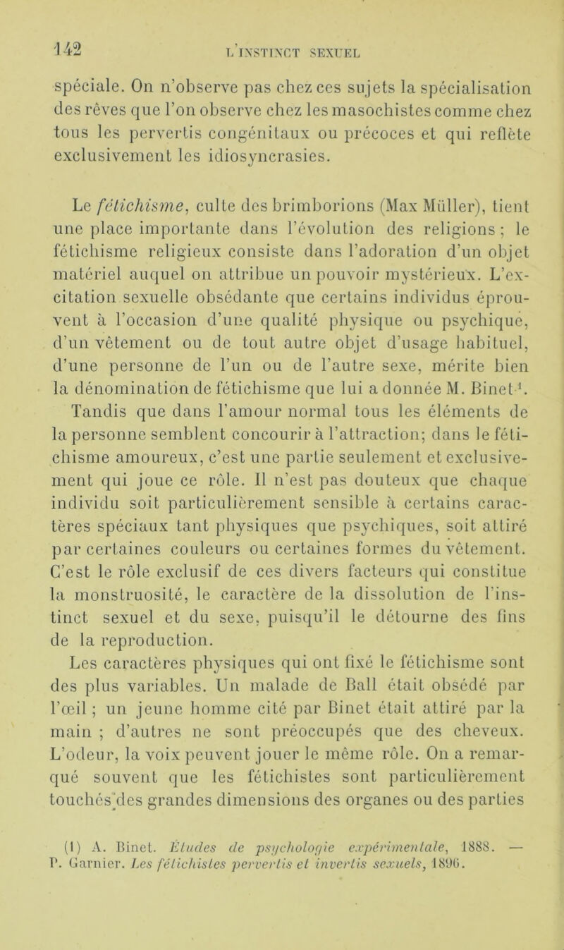 spéciale. On n’observe pas chez ces sujets la spécialisation des rêves que l’on observe chez les masochistes comme chez tous les pervertis congénitaux ou précoces et qui reflète exclusivement les idiosyncrasies. Le fétichisme, culte des brimborions (Max Millier), tient une place importante dans l’évolution des religions ; le fétichisme religieux consiste dans l’adoration d’un objet matériel auquel on attribue un pouvoir mystérieux. L’ex- citation sexuelle obsédante que certains individus éprou- vent à l’occasion d’une qualité physique ou psychique, d’un vêtement ou de tout autre objet d’usage habituel, d’une personne de l’un ou de l’autre sexe, mérite bien la dénomination de fétichisme que lui a donnée M. Binet h Tandis que dans l’amour normal tous les éléments de la personne semblent concourir à l’attraction; dans le féti- chisme amoureux, c’est une partie seulement et exclusive- ment qui joue ce rôle. Il n’est pas douteux que chaque individu soit particulièrement sensible à certains carac- tères spéciaux tant physiques que psychiques, soit attiré par certaines couleurs ou certaines formes du vêlement. C’est le rôle exclusif de ces divers facteurs qui constitue la monstruosité, le caractère de la dissolution de l’ins- tinct sexuel et du sexe, puisqu’il le détourne des fins de la reproduction. Les caractères physiques qui ont fixé le fétichisme sont des plus variables. Un malade de Bail était obsédé par l’œil ; un jeune homme cité par Binet était attiré par la main ; d’autres ne sont préoccupés que des cheveux. L’odeur, la voix peuvent jouer le même rôle. On a remar- qué souvent que les fétichistes sont particulièrement touchésTles grandes dimensions des organes ou des parties (1) A. Binet. Eludes de psncholof/ie expévimenlale, 1888. — ?. Garnier. Les félichisles pervertis el inverlis sexuels, 18'Jü.